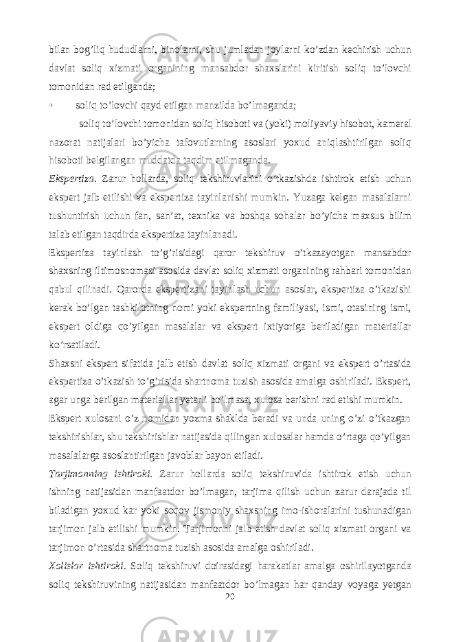 bilan bog’liq hududlarni, binolarni, shu jumladan joylarni ko’zdan kechirish uchun davlat soliq xizmati organining mansabdor shaxslarini kiritish soliq to’lovchi tomonidan rad etilganda; • soliq to’lovchi qayd etilgan manzilda bo’lmaganda; soliq to’lovchi tomonidan soliq hisoboti va (yoki) moliyaviy hisobot, kameral nazorat natijalari bo’yicha tafovutlarning asoslari yoxud aniqlashtirilgan soliq hisoboti belgilangan muddatda taqdim etilmaganda. Ekspertiza. Zarur hollarda, soliq tekshiruvlarini o’tkazishda ishtirok etish uchun ekspert jalb etilishi va ekspertiza tayinlanishi mumkin. Yuzaga kelgan masalalarni tushuntirish uchun fan, san’at, texnika va boshqa sohalar bo’yicha maxsus bilim talab etilgan taqdirda ekspertiza tayinlanadi. Ekspertiza tayinlash to’g’risidagi qaror tekshiruv o’tkazayotgan mansabdor shaxsning iltimosnomasi asosida davlat soliq xizmati organining rahbari tomonidan qabul qilinadi. Qarorda ekspertizani tayinlash uchun asoslar, ekspertiza o’tkazishi kerak bo’lgan tashkilotning nomi yoki ekspertning familiyasi, ismi, otasining ismi, ekspert oldiga qo’yilgan masalalar va ekspert ixtiyoriga beriladigan materiallar ko’rsatiladi. Shaxsni ekspert sifatida jalb etish davlat soliq xizmati organi va ekspert o’rtasida ekspertiza o’tkazish to’g’risida shartnoma tuzish asosida amalga oshiriladi. Ekspert, agar unga berilgan materiallar yetarli bo’lmasa, xulosa berishni rad etishi mumkin. Ekspert xulosani o’z nomidan yozma shaklda beradi va unda uning o’zi o’tkazgan tekshirishlar, shu tekshirishlar natijasida qilingan xulosalar hamda o’rtaga qo’yilgan masalalarga asoslantirilgan javoblar bayon etiladi. Tarjimonning ishtiroki. Zarur hollarda soliq tekshiruvida ishtirok etish uchun ishning natijasidan manfaatdor bo’lmagan, tarjima qilish uchun zarur darajada til biladigan yoxud kar yoki soqov jismoniy shaxsning imo-ishoralarini tushunadigan tarjimon jalb etilishi mumkin. Tarjimonni jalb etish davlat soliq xizmati organi va tarjimon o’rtasida shartnoma tuzish asosida amalga oshiriladi. Xolislar ishtiroki . Soliq tekshiruvi doirasidagi harakatlar amalga oshirilayotganda soliq tekshiruvining natijasidan manfaatdor bo’lmagan har qanday voyaga yetgan 20 