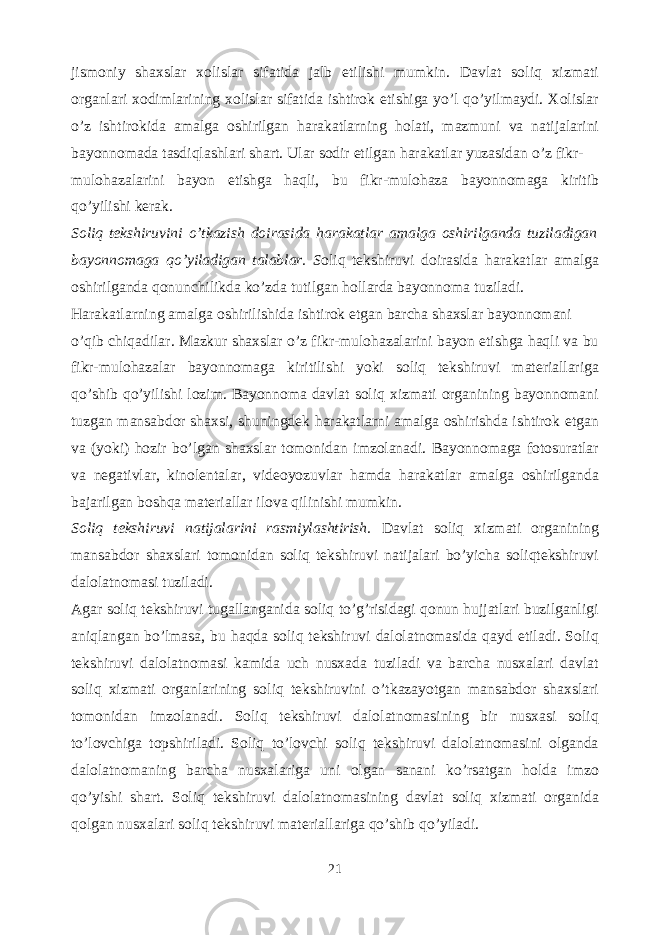 jismoniy shaxslar xolislar sifatida jalb etilishi mumkin. Davlat soliq xizmati organlari xodimlarining xolislar sifatida ishtirok etishiga yo’l qo’yilmaydi. Xolislar o’z ishtirokida amalga oshirilgan harakatlarning holati, mazmuni va natijalarini bayonnomada tasdiqlashlari shart. Ular sodir etilgan harakatlar yuzasidan o’z fikr- mulohazalarini bayon etishga haqli, bu fikr-mulohaza bayonnomaga kiritib qo’yilishi kerak. Soliq tekshiruvini o’tkazish doirasida harakatlar amalga oshirilganda tuziladigan bayonnomaga qo’yiladigan talablar. S oliq tekshiruvi doirasida harakatlar amalga oshirilganda qonunchilikda ko’zda tutilgan hollarda bayonnoma tuziladi. Harakatlarning amalga oshirilishida ishtirok etgan barcha shaxslar bayonnomani o’qib chiqadilar. Mazkur shaxslar o’z fikr-mulohazalarini bayon etishga haqli va bu fikr-mulohazalar bayonnomaga kiritilishi yoki soliq tekshiruvi materiallariga qo’shib qo’yilishi lozim. Bayonnoma davlat soliq xizmati organining bayonnomani tuzgan mansabdor shaxsi, shuningdek harakatlarni amalga oshirishda ishtirok etgan va (yoki) hozir bo’lgan shaxslar tomonidan imzolanadi. Bayonnomaga fotosuratlar va negativlar, kinolentalar, videoyozuvlar hamda harakatlar amalga oshirilganda bajarilgan boshqa materiallar ilova qilinishi mumkin. Soliq tekshiruvi natijalarini rasmiylashtirish. Davlat soliq xizmati organining mansabdor shaxslari tomonidan soliq tekshiruvi natijalari bo’yicha soliqtekshiruvi dalolatnomasi tuziladi. Agar soliq tekshiruvi tugallanganida soliq to’g’risidagi qonun hujjatlari buzilganligi aniqlangan bo’lmasa, bu haqda soliq tekshiruvi dalolatnomasida qayd etiladi. Soliq tekshiruvi dalolatnomasi kamida uch nusxada tuziladi va barcha nusxalari davlat soliq xizmati organlarining soliq tekshiruvini o’tkazayotgan mansabdor shaxslari tomonidan imzolanadi. Soliq tekshiruvi dalolatnomasining bir nusxasi soliq to’lovchiga topshiriladi. Soliq to’lovchi soliq tekshiruvi dalolatnomasini olganda dalolatnomaning barcha nusxalariga uni olgan sanani ko’rsatgan holda imzo qo’yishi shart. Soliq tekshiruvi dalolatnomasining davlat soliq xizmati organida qolgan nusxalari soliq tekshiruvi materiallariga qo’shib qo’yiladi. 21 