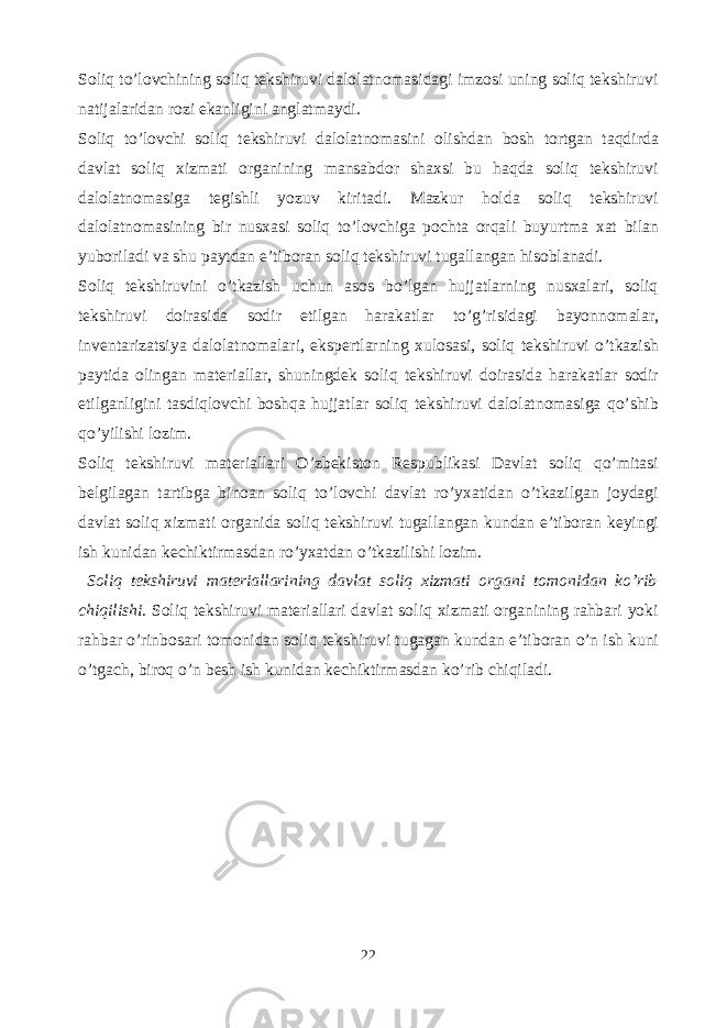 Soliq to’lovchining soliq tekshiruvi dalolatnomasidagi imzosi uning soliq tekshiruvi natijalaridan rozi ekanligini anglatmaydi. Soliq to’lovchi soliq tekshiruvi dalolatnomasini olishdan bosh tortgan taqdirda davlat soliq xizmati organining mansabdor shaxsi bu haqda soliq tekshiruvi dalolatnomasiga tegishli yozuv kiritadi. Mazkur holda soliq tekshiruvi dalolatnomasining bir nusxasi soliq to’lovchiga pochta orqali buyurtma xat bilan yuboriladi va shu paytdan e’tiboran soliq tekshiruvi tugallangan hisoblanadi. Soliq tekshiruvini o’tkazish uchun asos bo’lgan hujjatlarning nusxalari, soliq tekshiruvi doirasida sodir etilgan harakatlar to’g’risidagi bayonnomalar, inventarizatsiya dalolatnomalari, ekspertlarning xulosasi, soliq tekshiruvi o’tkazish paytida olingan materiallar, shuningdek soliq tekshiruvi doirasida harakatlar sodir etilganligini tasdiqlovchi boshqa hujjatlar soliq tekshiruvi dalolatnomasiga qo’shib qo’yilishi lozim. Soliq tekshiruvi materiallari O’zbekiston Respublikasi Davlat soliq qo’mitasi belgilagan tartibga binoan soliq to’lovchi davlat ro’yxatidan o’tkazilgan joydagi davlat soliq xizmati organida soliq tekshiruvi tugallangan kundan e’tiboran keyingi ish kunidan kechiktirmasdan ro’yxatdan o’tkazilishi lozim. Soliq tekshiruvi materiallarining davlat soliq xizmati organi tomonidan ko’rib chiqilishi. Soliq tekshiruvi materiallari davlat soliq xizmati organining rahbari yoki rahbar o’rinbosari tomonidan soliq tekshiruvi tugagan kundan e’tiboran o’n ish kuni o’tgach, biroq o’n besh ish kunidan kechiktirmasdan ko’rib chiqiladi. 22 