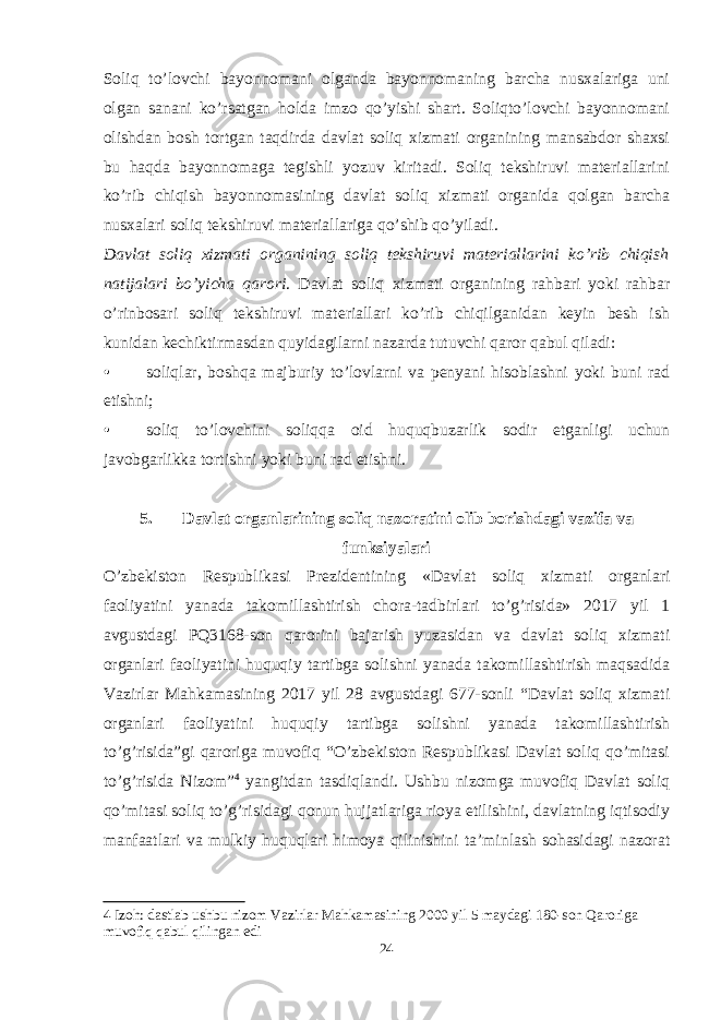 Soliq to’lovchi bayonnomani olganda bayonnomaning barcha nusxalariga uni olgan sanani ko’rsatgan holda imzo qo’yishi shart. Soliqto’lovchi bayonnomani olishdan bosh tortgan taqdirda davlat soliq xizmati organining mansabdor shaxsi bu haqda bayonnomaga tegishli yozuv kiritadi. Soliq tekshiruvi materiallarini ko’rib chiqish bayonnomasining davlat soliq xizmati organida qolgan barcha nusxalari soliq tekshiruvi materiallariga qo’shib qo’yiladi. Davlat soliq xizmati organining soliq tekshiruvi materiallarini ko’rib chiqish natijalari bo’yicha qarori . Davlat soliq xizmati organining rahbari yoki rahbar o’rinbosari soliq tekshiruvi materiallari ko’rib chiqilganidan keyin besh ish kunidan kechiktirmasdan quyidagilarni nazarda tutuvchi qaror qabul qiladi: • soliqlar, boshqa majburiy to’lovlarni va penyani hisoblashni yoki buni rad etishni; • soliq to’lovchini soliqqa oid huquqbuzarlik sodir etganligi uchun javobgarlikka tortishni yoki buni rad etishni. 5. Davlat organlarining soliq nazoratini olib borishdagi vazifa va funksiyalari O’zbekiston Respublikasi Prezidentining «Davlat soliq xizmati organlari faoliyatini yanada takomillashtirish chora-tadbirlari to’g’risida» 2017 yil 1 avgustdagi PQ3168-son qarorini b ajarish yuzasidan va davlat soliq xizmati organlari faoliyatini huquqiy tartibga solishni yanada takomillashtirish maqsadida Vazirlar Mahkamasining 2017 yil 28 avgustdagi 677-sonli “Davlat soliq xizmati organlari faoliyatini huquqiy tartibga solishni yanada takomillashtirish to’g’risida”gi qaroriga muvofiq “O’zbekiston Respublikasi Davlat soliq qo’mitasi to’g’risida Nizom” 4 yangitdan tasdiqlandi. Ushbu nizomga muvofiq Davlat soliq qo’mitasi soliq to’g’risidagi qonun hujjatlariga rioya etilishini, davlatning iqtisodiy manfaatlari va mulkiy huquqlari himoya qilinishini ta’minlash sohasidagi nazorat 4 Izoh: dastlab ushbu nizom Vazirlar Mahkamasining 2000 yil 5 maydagi 180-son Qaroriga muvofiq qabul qilingan edi 24 