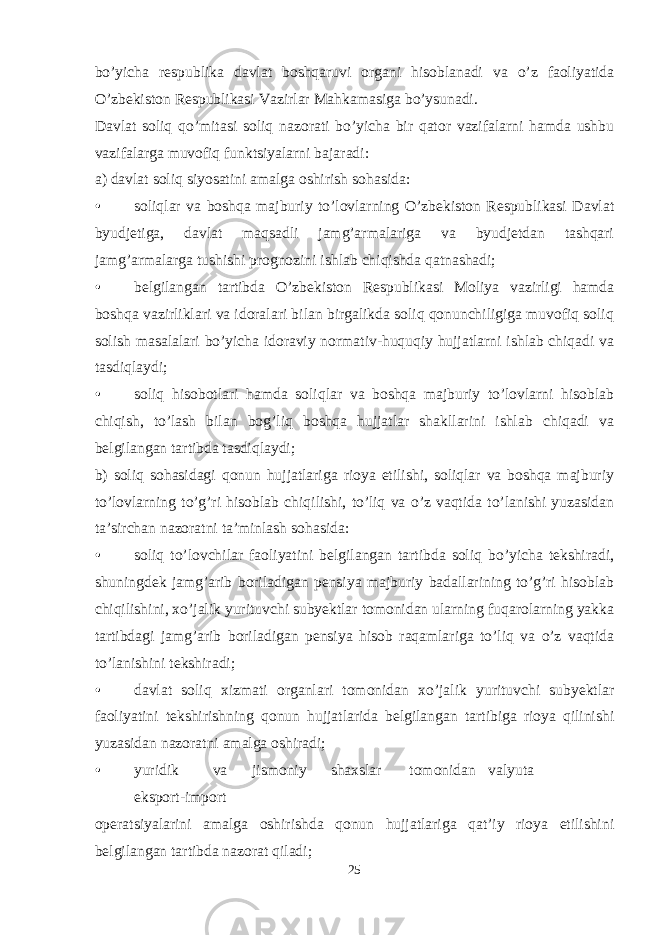 bo’yicha respublika davlat boshqaruvi organi hisoblanadi va o’z faoliyatida O’zbekiston Respublikasi Vazirlar Mahkamasiga bo’ysunadi. Davlat soliq qo’mitasi soliq nazorati bo’yicha bir qator vazifalarni hamda ushbu vazifalarga muvofiq funktsiyalarni bajaradi: a) davlat soliq siyosatini amalga oshirish sohasida: • soliqlar va boshqa majburiy to’lovlarning O’zbekiston Respublikasi Davlat byudjetiga, davlat maqsadli jamg’armalariga va byudjetdan tashqari jamg’armalarga tushishi prognozini ishlab chiqishda qatnashadi; • belgilangan tartibda O’zbekiston Respublikasi Moliya vazirligi hamda boshqa vazirliklari va idoralari bilan birgalikda soliq qonunchiligiga muvofiq soliq solish masalalari bo’yicha idoraviy normativ-huquqiy hujjatlarni ishlab chiqadi va tasdiqlaydi; • soliq hisobotlari hamda soliqlar va boshqa majburiy to’lovlarni hisoblab chiqish, to’lash bilan bog’liq boshqa hujjatlar shakllarini ishlab chiqadi va belgilangan tartibda tasdiqlaydi; b) soliq sohasidagi qonun hujjatlariga rioya etilishi, soliqlar va boshqa majburiy to’lovlarning to’g’ri hisoblab chiqilishi, to’liq va o’z vaqtida to’lanishi yuzasidan ta’sirchan nazoratni ta’minlash sohasida: • soliq to’lovchilar faoliyatini belgilangan tartibda soliq bo’yicha tekshiradi, shuningdek jamg’arib boriladigan pensiya majburiy badallarining to’g’ri hisoblab chiqilishini, xo’jalik yurituvchi subyektlar tomonidan ularning fuqarolarning yakka tartibdagi jamg’arib boriladigan pensiya hisob raqamlariga to’liq va o’z vaqtida to’lanishini tekshiradi; • davlat soliq xizmati organlari tomonidan xo’jalik yurituvchi subyektlar faoliyatini tekshirishning qonun hujjatlarida belgilangan tartibiga rioya qilinishi yuzasidan nazoratni amalga oshiradi; • yuridik va jismoniy shaxslar tomonidan valyuta eksport-import operatsiyalarini amalga oshirishda qonun hujjatlariga qat’iy rioya etilishini belgilangan tartibda nazorat qiladi; 25 