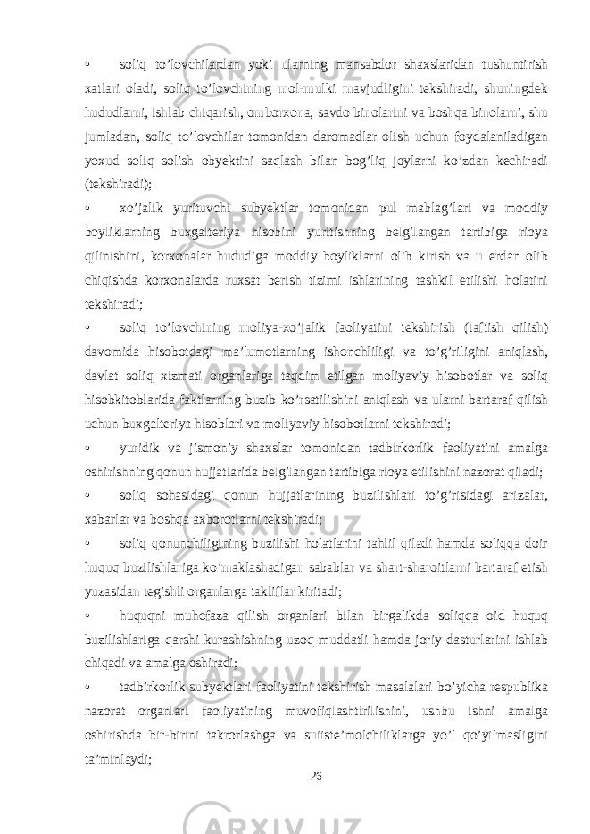 • soliq to’lovchilardan yoki ularning mansabdor shaxslaridan tushuntirish xatlari oladi, soliq to’lovchining mol-mulki mavjudligini tekshiradi, shuningdek hududlarni, ishlab chiqarish, omborxona, savdo binolarini va boshqa binolarni, shu jumladan, soliq to’lovchilar tomonidan daromadlar olish uchun foydalaniladigan yoxud soliq solish obyektini saqlash bilan bog’liq joylarni ko’zdan kechiradi (tekshiradi); • xo’jalik yurituvchi subyektlar tomonidan pul mablag’lari va moddiy boyliklarning buxgalteriya hisobini yuritishning belgilangan tartibiga rioya qilinishini, korxonalar hududiga moddiy boyliklarni olib kirish va u erdan olib chiqishda korxonalarda ruxsat berish tizimi ishlarining tashkil etilishi holatini tekshiradi; • soliq to’lovchining moliya-xo’jalik faoliyatini tekshirish (taftish qilish) davomida hisobotdagi ma’lumotlarning ishonchliligi va to’g’riligini aniqlash, davlat soliq xizmati organlariga taqdim etilgan moliyaviy hisobotlar va soliq hisobkitoblarida faktlarning buzib ko’rsatilishini aniqlash va ularni bartaraf qilish uchun buxgalteriya hisoblari va moliyaviy hisobotlarni tekshiradi; • yuridik va jismoniy shaxslar tomonidan tadbirkorlik faoliyatini amalga oshirishning qonun hujjatlarida belgilangan tartibiga rioya etilishini nazorat qiladi; • soliq sohasidagi qonun hujjatlarining buzilishlari to’g’risidagi arizalar, xabarlar va boshqa axborotlarni tekshiradi; • soliq qonunchiligining buzilishi holatlarini tahlil qiladi hamda soliqqa doir huquq buzilishlariga ko’maklashadigan sabablar va shart-sharoitlarni bartaraf etish yuzasidan tegishli organlarga takliflar kiritadi; • huquqni muhofaza qilish organlari bilan birgalikda soliqqa oid huquq buzilishlariga qarshi kurashishning uzoq muddatli hamda joriy dasturlarini ishlab chiqadi va amalga oshiradi; • tadbirkorlik subyektlari faoliyatini tekshirish masalalari bo’yicha respublika nazorat organlari faoliyatining muvofiqlashtirilishini, ushbu ishni amalga oshirishda bir-birini takrorlashga va suiiste’molchiliklarga yo’l qo’yilmasligini ta’minlaydi; 26 