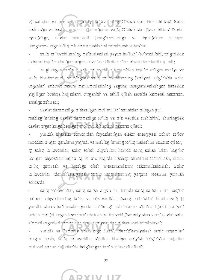 v) soliqlar va boshqa majburiy to’lovlarning O’zbekiston Respublikasi Soliq kodeksiga va boshqa qonun hujjatlariga muvofiq O’zbekiston Respublikasi Davlat byudjetiga, davlat maqsadli jamg’armalariga va byudjetdan tashqari jamg’armalarga to’liq miqdorda tushishini ta’minlash sohasida: • soliq to’lovchilarning majburiyatlari paydo bo’lishi (to’xtatilishi) to’g’risida axborot taqdim etadigan organlar va tashkilotlar bilan o’zaro hamkorlik qiladi; • belgilangan tartibda soliq to’lovchilar tomonidan taqdim etilgan moliya va soliq hisobotlarini, shuningdek soliq to’lovchilarning faoliyati to’g’risida soliq organlari axborot resurs ma’lumotlarining yagona integratsiyalashgan bazasida yig’ilgan boshqa hujjatlarni o’rganish va tahlil qilish asosida kameral nazoratni amalga oshiradi; • davlat daromadiga o’tkazilgan mol-mulkni sotishdan olingan pul mablag’larining davlat daromadiga to’liq va o’z vaqtida tushishini, shuningdek davlat organlariga berilgan mol-mulk hisobini nazorat qiladi; • yuridik shaxslar tomonidan foydalanilgan elektr energiyasi uchun to’lov muddati o’tgan qarzlarni yig’adi va mablag’larning to’liq tushishini nazorat qiladi; g) soliq to’lovchilar, soliq solish obyektlari hamda soliq solish bilan bog’liq bo’lgan obyektlarning to’liq va o’z vaqtida hisobga olinishini ta’minlash, ularni to’liq qamrash va hisobga olish mexanizmlarini takomillashtirish, Soliq to’lovchilar identifikatsiyalash tartib raqamlarining yagona reestrini yuritish sohasida: • soliq to’lovchilar, soliq solish obyektlari hamda soliq solish bilan bog’liq bo’lgan obyektlarning to’liq va o’z vaqtida hisobga olinishini ta’minlaydi;  yuridik shaxs bo’lmasdan yakka tartibdagi tadbirkorlar sifatida tijorat faoliyati uchun mo’ljallangan tovarlarni chetdan keltiruvchi jismoniy shaxslarni davlat soliq xizmati organlari tomonidan davlat ro’yxatidan o’tkazishni ta’minlaydi; • yuridik va jismoniy shaxslarga ularni, identifikatsiyalash tartib raqamlari bergan holda, soliq to’lovchilar sifatida hisobga qo’yish to’g’risida hujjatlar berishni qonun hujjatlarida belgilangan tartibda tashkil qiladi; 27 