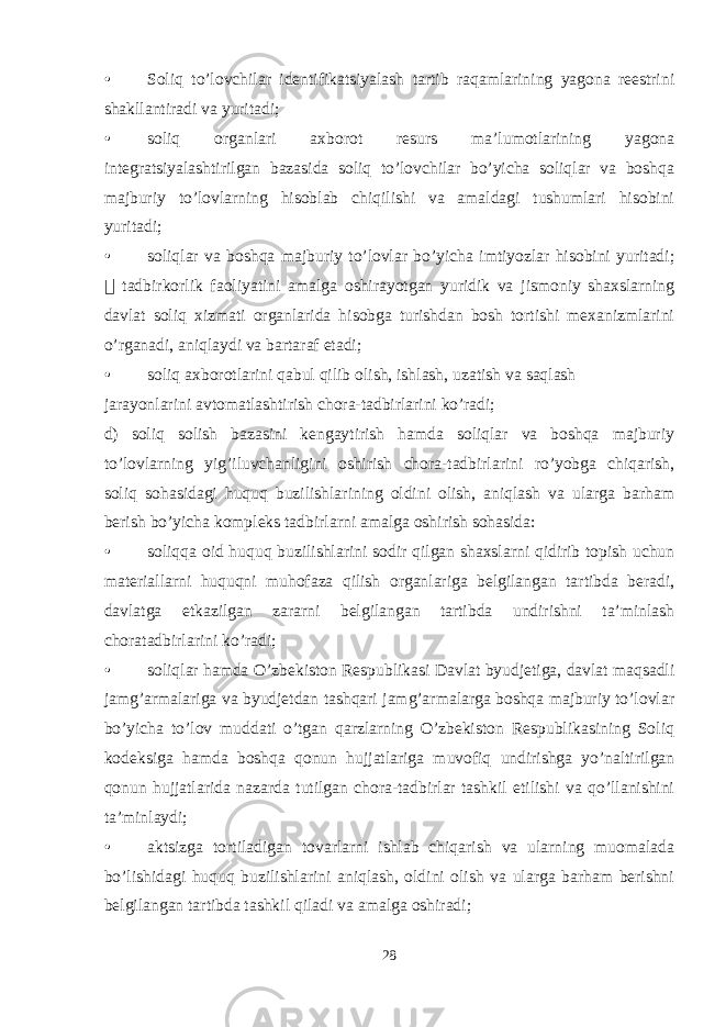 • Soliq to’lovchilar identifikatsiyalash tartib raqamlarining yagona reestrini shakllantiradi va yuritadi; • soliq organlari axborot resurs ma’lumotlarining yagona integratsiyalashtirilgan bazasida soliq to’lovchilar bo’yicha soliqlar va boshqa majburiy to’lovlarning hisoblab chiqilishi va amaldagi tushumlari hisobini yuritadi; • soliqlar va boshqa majburiy to’lovlar bo’yicha imtiyozlar hisobini yuritadi;  tadbirkorlik faoliyatini amalga oshirayotgan yuridik va jismoniy shaxslarning davlat soliq xizmati organlarida hisobga turishdan bosh tortishi mexanizmlarini o’rganadi, aniqlaydi va bartaraf etadi; • soliq axborotlarini qabul qilib olish, ishlash, uzatish va saqlash jarayonlarini avtomatlashtirish chora-tadbirlarini ko’radi; d) soliq solish bazasini kengaytirish hamda soliqlar va boshqa majburiy to’lovlarning yig’iluvchanligini oshirish chora-tadbirlarini ro’yobga chiqarish, soliq sohasidagi huquq buzilishlarining oldini olish, aniqlash va ularga barham berish bo’yicha kompleks tadbirlarni amalga oshirish sohasida: • soliqqa oid huquq buzilishlarini sodir qilgan shaxslarni qidirib topish uchun materiallarni huquqni muhofaza qilish organlariga belgilangan tartibda beradi, davlatga etkazilgan zararni belgilangan tartibda undirishni ta’minlash choratadbirlarini ko’radi; • soliqlar hamda O’zbekiston Respublikasi Davlat byudjetiga, davlat maqsadli jamg’armalariga va byudjetdan tashqari jamg’armalarga boshqa majburiy to’lovlar bo’yicha to’lov muddati o’tgan qarzlarning O’zbekiston Respublikasining Soliq kodeksiga hamda boshqa qonun hujjatlariga muvofiq undirishga yo’naltirilgan qonun hujjatlarida nazarda tutilgan chora-tadbirlar tashkil etilishi va qo’llanishini ta’minlaydi; • aktsizga tortiladigan tovarlarni ishlab chiqarish va ularning muomalada bo’lishidagi huquq buzilishlarini aniqlash, oldini olish va ularga barham berishni belgilangan tartibda tashkil qiladi va amalga oshiradi; 28 