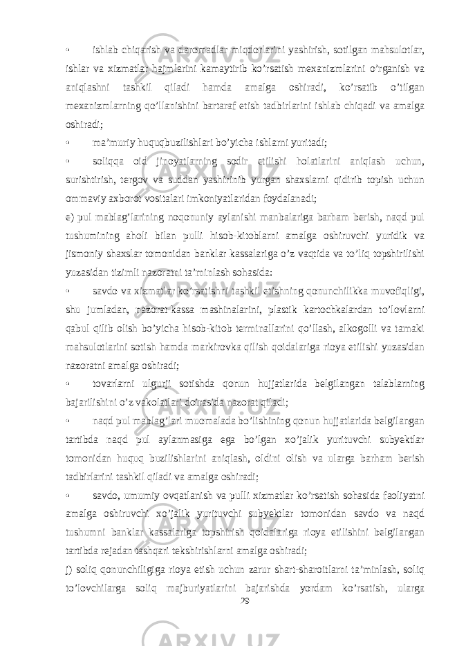 • ishlab chiqarish va daromadlar miqdorlarini yashirish, sotilgan mahsulotlar, ishlar va xizmatlar hajmlarini kamaytirib ko’rsatish mexanizmlarini o’rganish va aniqlashni tashkil qiladi hamda amalga oshiradi, ko’rsatib o’tilgan mexanizmlarning qo’llanishini bartaraf etish tadbirlarini ishlab chiqadi va amalga oshiradi; • ma’muriy huquqbuzilishlari bo’yicha ishlarni yuritadi; • soliqqa oid jinoyatlarning sodir etilishi holatlarini aniqlash uchun, surishtirish, tergov va suddan yashirinib yurgan shaxslarni qidirib topish uchun ommaviy axborot vositalari imkoniyatlaridan foydalanadi; e) pul mablag’larining noqonuniy aylanishi manbalariga barham berish, naqd pul tushumining aholi bilan pulli hisob-kitoblarni amalga oshiruvchi yuridik va jismoniy shaxslar tomonidan banklar kassalariga o’z vaqtida va to’liq topshirilishi yuzasidan tizimli nazoratni ta’minlash sohasida: • savdo va xizmatlar ko’rsatishni tashkil etishning qonunchilikka muvofiqligi, shu jumladan, nazorat-kassa mashinalarini, plastik kartochkalardan to’lovlarni qabul qilib olish bo’yicha hisob-kitob terminallarini qo’llash, alkogolli va tamaki mahsulotlarini sotish hamda markirovka qilish qoidalariga rioya etilishi yuzasidan nazoratni amalga oshiradi; • tovarlarni ulgurji sotishda qonun hujjatlarida belgilangan talablarning bajarilishini o’z vakolatlari doirasida nazorat qiladi; • naqd pul mablag’lari muomalada bo’lishining qonun hujjatlarida belgilangan tartibda naqd pul aylanmasiga ega bo’lgan xo’jalik yurituvchi subyektlar tomonidan huquq buzilishlarini aniqlash, oldini olish va ularga barham berish tadbirlarini tashkil qiladi va amalga oshiradi; • savdo, umumiy ovqatlanish va pulli xizmatlar ko’rsatish sohasida faoliyatni amalga oshiruvchi xo’jalik yurituvchi subyektlar tomonidan savdo va naqd tushumni banklar kassalariga topshirish qoidalariga rioya etilishini belgilangan tartibda rejadan tashqari tekshirishlarni amalga oshiradi; j) soliq qonunchiligiga rioya etish uchun zarur shart-sharoitlarni ta’minlash, soliq to’lovchilarga soliq majburiyatlarini bajarishda yordam ko’rsatish, ularga 29 