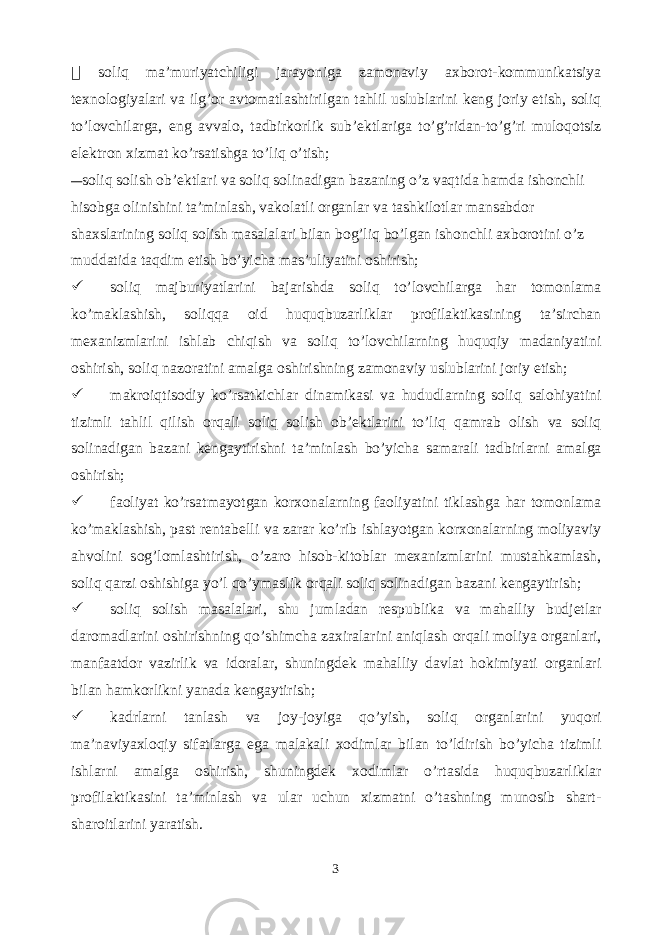  soliq ma’muriyatchiligi jarayoniga zamonaviy axborot-kommunikatsiya texnologiyalari va ilg’or avtomatlashtirilgan tahlil uslublarini keng joriy etish, soliq to’lovchilarga, eng avvalo, tadbirkorlik sub’ektlariga to’g’ridan-to’g’ri muloqotsiz elektron xizmat ko’rsatishga to’liq o’tish; soliq solish ob’ektlari va soliq solinadigan bazaning o’z vaqtida hamda ishonchli hisobga olinishini ta’minlash, vakolatli organlar va tashkilotlar mansabdor shaxslarining soliq solish masalalari bilan bog’liq bo’lgan ishonchli axborotini o’z muddatida taqdim etish bo’yicha mas’uliyatini oshirish;  soliq majburiyatlarini bajarishda soliq to’lovchilarga har tomonlama ko’maklashish, soliqqa oid huquqbuzarliklar profilaktikasining ta’sirchan mexanizmlarini ishlab chiqish va soliq to’lovchilarning huquqiy madaniyatini oshirish, soliq nazoratini amalga oshirishning zamonaviy uslublarini joriy etish;  makroiqtisodiy ko’rsatkichlar dinamikasi va hududlarning soliq salohiyatini tizimli tahlil qilish orqali soliq solish ob’ektlarini to’liq qamrab olish va soliq solinadigan bazani kengaytirishni ta’minlash bo’yicha samarali tadbirlarni amalga oshirish;  faoliyat ko’rsatmayotgan korxonalarning faoliyatini tiklashga har tomonlama ko’maklashish, past rentabelli va zarar ko’rib ishlayotgan korxonalarning moliyaviy ahvolini sog’lomlashtirish, o’zaro hisob-kitoblar mexanizmlarini mustahkamlash, soliq qarzi oshishiga yo’l qo’ymaslik orqali soliq solinadigan bazani kengaytirish;  soliq solish masalalari, shu jumladan respublika va mahalliy budjetlar daromadlarini oshirishning qo’shimcha zaxiralarini aniqlash orqali moliya organlari, manfaatdor vazirlik va idoralar, shuningdek mahalliy davlat hokimiyati organlari bilan hamkorlikni yanada kengaytirish;  kadrlarni tanlash va joy-joyiga qo’yish, soliq organlarini yuqori ma’naviyaxloqiy sifatlarga ega malakali xodimlar bilan to’ldirish bo’yicha tizimli ishlarni amalga oshirish, shuningdek xodimlar o’rtasida huquqbuzarliklar profilaktikasini ta’minlash va ular uchun xizmatni o’tashning munosib shart- sharoitlarini yaratish. 3 