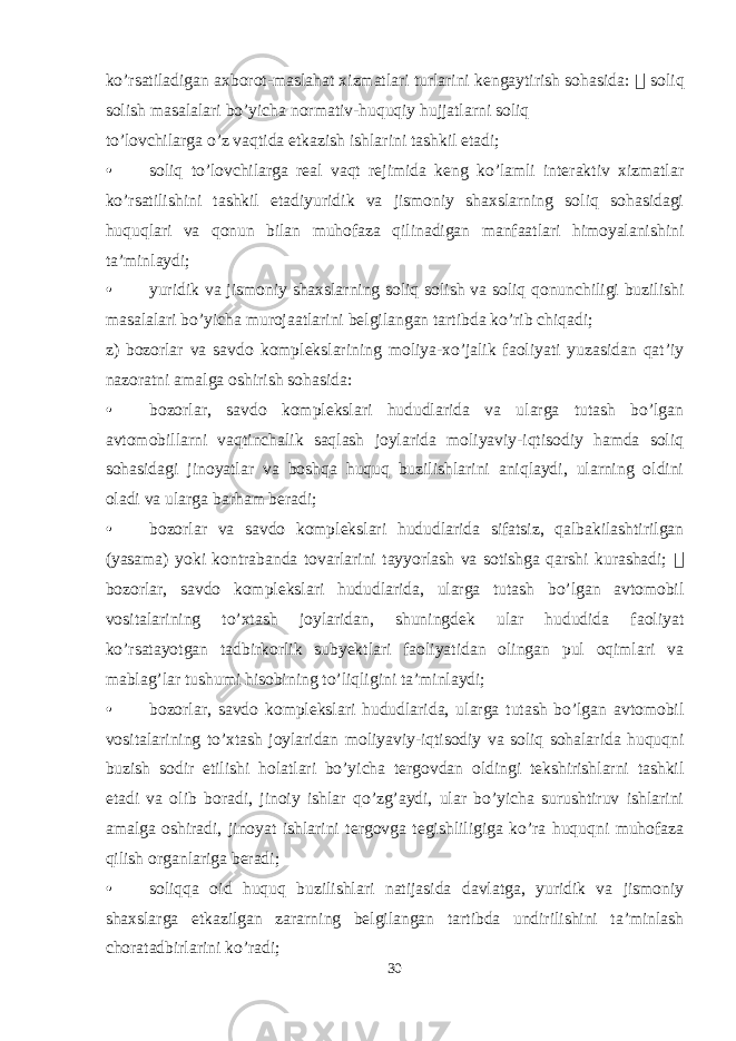 ko’rsatiladigan axborot-maslahat xizmatlari turlarini kengaytirish sohasida:  soliq solish masalalari bo’yicha normativ-huquqiy hujjatlarni soliq to’lovchilarga o’z vaqtida etkazish ishlarini tashkil etadi; • soliq to’lovchilarga real vaqt rejimida keng ko’lamli interaktiv xizmatlar ko’rsatilishini tashkil etadiyuridik va jismoniy shaxslarning soliq sohasidagi huquqlari va qonun bilan muhofaza qilinadigan manfaatlari himoyalanishini ta’minlaydi; • yuridik va jismoniy shaxslarning soliq solish va soliq qonunchiligi buzilishi masalalari bo’yicha murojaatlarini belgilangan tartibda ko’rib chiqadi; z) bozorlar va savdo komplekslarining moliya-xo’jalik faoliyati yuzasidan qat’iy nazoratni amalga oshirish sohasida: • bozorlar, savdo komplekslari hududlarida va ularga tutash bo’lgan avtomobillarni vaqtinchalik saqlash joylarida moliyaviy-iqtisodiy hamda soliq sohasidagi jinoyatlar va boshqa huquq buzilishlarini aniqlaydi, ularning oldini oladi va ularga barham beradi; • bozorlar va savdo komplekslari hududlarida sifatsiz, qalbakilashtirilgan (yasama) yoki kontrabanda tovarlarini tayyorlash va sotishga qarshi kurashadi;  bozorlar, savdo komplekslari hududlarida, ularga tutash bo’lgan avtomobil vositalarining to’xtash joylaridan, shuningdek ular hududida faoliyat ko’rsatayotgan tadbirkorlik subyektlari faoliyatidan olingan pul oqimlari va mablag’lar tushumi hisobining to’liqligini ta’minlaydi; • bozorlar, savdo komplekslari hududlarida, ularga tutash bo’lgan avtomobil vositalarining to’xtash joylaridan moliyaviy-iqtisodiy va soliq sohalarida huquqni buzish sodir etilishi holatlari bo’yicha tergovdan oldingi tekshirishlarni tashkil etadi va olib boradi, jinoiy ishlar qo’zg’aydi, ular bo’yicha surushtiruv ishlarini amalga oshiradi, jinoyat ishlarini tergovga tegishliligiga ko’ra huquqni muhofaza qilish organlariga beradi; • soliqqa oid huquq buzilishlari natijasida davlatga, yuridik va jismoniy shaxslarga etkazilgan zararning belgilangan tartibda undirilishini ta’minlash choratadbirlarini ko’radi; 30 