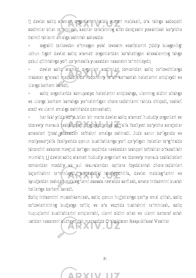 i) davlat soliq xizmati organlarini halol, yuqori malakali, o’z ishiga sadoqatli xodimlar bilan ta’minlash, kadrlar tarkibining sifat darajasini yaxshilash bo’yicha tizimli ishlarni amalga oshirish sohasida: • tegishli tanlovdan o’tmagan yoki lavozim vazifalarini jiddiy buzganligi uchun ilgari davlat soliq xizmati organlaridan bo’shatilgan shaxslarning ishga qabul qilinishiga yo’l qo’ymaslik yuzasidan nazoratni ta’minlaydi; • davlat soliq xizmati organlari xodimlari tomonidan soliq to’lovchilarga nisbatan g’arazli maqsadlarda noqonuniy ta’sir ko’rsatish holatlarini aniqlaydi va ularga barham beradi; • soliq organlarida korruptsiya holatlarini aniqlashga, ularning oldini olishga va ularga barham berishga yo’naltirilgan chora-tadbirlarni ishlab chiqadi, tashkil etadi va ularni amalga oshirishda qatnashadi; • har ikki yilda ko’pi bilan bir marta davlat soliq xizmati hududiy organlari va idoraviy mansub tashkilotlarining byudjet va xo’jalik faoliyati bo’yicha xarajatlar smetalari ijrosi yuzasidan taftishni amalga oshiradi. Juda zarur bo’lganda va moliyaxo’jalik faoliyatida qonun buzilishlariga yo’l qo’yilgan holatlar to’g’risida ishonchli axborot mavjud bo’lgan taqdirda navbatdan tashqari taftishlar o’tkazilishi mumkin;  davlat soliq xizmati hududiy organlari va idoraviy mansub tashkilotlari tomonidan moddiy va pul resurslaridan oqilona foydalanish chora-tadbirlari bajarilishini ta’minlaydi, xo’jasizlik, isrofgarchilik, davlat mablag’larini va byudjetdan tashqari mablag’larni asossiz ravishda sarflash, smeta intizomini buzish hollariga barham beradi. Soliq intizomini mustahkamlash, soliq qonun hujjatlariga qat’iy amal qilish, soliq to’lovlarinining budjetga to’liq va o’z vaqtida tushishini ta’minlash, soliq huquqlarini buzilishlarini aniqlanishi, ularni oldini olish va ularni bartaraf etish ustidan nazoratni kuchaytirish maqsadida O’zbekiston Respublikasi Vazirlar 31 