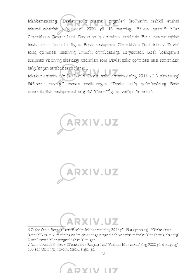 Mahkamasining &#34;Davlat soliq xizmati organlari faoliyatini tashkil etishni takomillashtirish to’g’risida&#34; 2000 yil 13 martdagi 87-son qarori 5 6 bilan O’zbekiston Respublikasi Davlat soliq qo’mitasi tarkibida Bosh nazorat-taftish boshqarmasi tashkil etilgan. Bosh boshqarma O’zbekiston Raslublikasi Davlat soliq qo’mitasi raisining birinchi o’rinbosariga bo’ysunadi. Bosh boshqarma tuzilmasi va uning shtatdagi xodimlari soni Davlat soliq qo’mitasi raisi tomonidan belgilangan tartibda tasdiqlanadi. Mazkur qo’mita o’z faoliyatini Davlat soliq qo’mitasining 2017 yil 9 oktabrdagi 646-sonli buyrug’i asosan tasdiqlangan “Davlat soliq qo’mitasining Bosh nazorattaftish boshqarmasi to’g’risi Nizom”i 7 ga muvofiq olib boradi. 5 O‘zbekiston Respublikasi Vazirlar Mahkamasining 2017 yil 18 oktyabrdagi “O‘zbekiston Respublikasi hukumatining ayrim qarorlariga o‘zgartirish va qo‘shimchalar kiritish to‘g‘risida”gi 6 sonli qarori bilan o‘zgartirishlar kiritilgan 7 Izoh: davstlabki nizom O‘zbekiston Respublikasi Vazirlar Mahkamasining 2000 yil 5 maydagi 180-son Qaroriga muvofiq tasdiqlangan edi. 32 