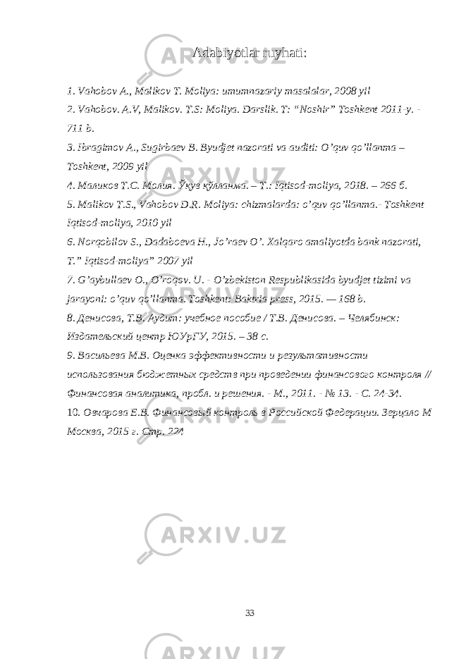 Adabiyotlar ruyhati: 1. Vahobov A., Malikov T. Moliya: umumnazariy masalalar, 2008 yil 2. Vahobov. A.V, Malikov. T.S: Moliya. Darslik. T: “Noshir” Toshkent 2011-y. - 711 b. 3. Ibragimov A., Sugirbaev B. Byudjet nazorati va auditi: O’quv qo’llanma – Toshkent, 2009 yil 4. Маликов Т . С . Молия . Ўқув қўлланма . – Т .: Iqtisod-moliya, 2018. – 266 б . 5. Malikov T.S., Vahobov D.R. Moliya: chizmalarda: o’quv qo’llanma.- Toshkent Iqtisod-moliya, 2010 yil 6. Norqobilov S., Dadaboeva H., Jo’raev O’. Xalqaro amaliyotda bank nazorati, T.” Iqtisod-moliya” 2007 yil 7. G’aybullaev O., O’roqov. U. - O’zbekiston Respublikasida byudjet tizimi va jarayoni: o’quv qo’llanma. Toshkent: Baktria press, 2015. — 168 b. 8. Денисова, Т.В. Аудит: учебное пособие / Т.В. Денисова. – Челябинск: Издательский центр ЮУрГУ, 2015. – 38 с. 9. Васильева М.В. Оценка эффективности и результативности использования бюджетных средств при проведении финансового контроля // Финансовая аналитика, пробл. и решения. - М., 2011. - № 13. - С. 24-34. 10. Овчарова Е.В. Финансовый контроль в Российской Федерации. Зерцало М Москва, 2015 г. Стр. 224 33 