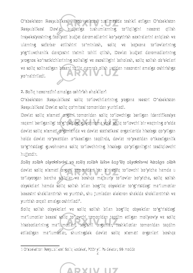 O’zbekiston Respublikasi Hisob palatasi tuzilmasida tashkil etilgan O’zbekiston Respublikasi Davlat budjetiga tushumlarning to’liqligini nazorat qilish inspeksiyasining faoliyati budjet daromadlarini ko’paytirish zaxiralarini aniqlash va ularning safarbar etilishini ta’minlash, soliq va bojxona to’lovlarining yig’iluvchanlik darajasini tizimli tahlil qilish, Davlat budjeti daromadlarining prognoz ko’rsatkichlarining xolisligi va asosliligini baholash, soliq solish ob’ektlari va soliq solinadigan bazani to’liq qamrab olish ustidan nazoratni amalga oshirishga yo’naltiriladi. 2. Soliq nazoratini amalga oshirish shakllari O’zbekiston Respublikasi soliq to’lovchilarining yagona reestri O’zbekiston Respublikasi Davlat soliq qo’mitasi tomonidan yuritiladi. Davlat soliq xizmati organi tomonidan soliq to’lovchiga berilgan identifikasiya raqami berilganligi to’g’risidagi guvohnoma yoki soliq to’lovchi bir vaqtning o’zida davlat soliq xizmati organlarida va davlat statistikasi organlarida hisobga qo’yilgan holda davlat ro’yxatidan o’tkazilgan taqdirda, davlat ro’yxatidan o’tkazilganlik to’g’risidagi guvohnoma soliq to’lovchining hisobga qo’yilganligini tasdiqlovchi hujjatdir. Soliq solish obyektlarini va soliq solish bilan bog’liq obyektlarni hisobga olish davlat soliq xizmati organi tomonidan har bir soliq to’lovchi bo’yicha hamda u to’layotgan barcha soliqlar va boshqa majburiy to’lovlar bo’yicha, soliq solish obyektlari hamda soliq solish bilan bog’liq obyektlar to’g’risidagi ma’lumotlar bazasini shakllantirish va yuritish, shu jumladan elektron shaklda shakllantirish va yuritish orqali amalga oshiriladi 1 . Soliq solish obyektlari va soliq solish bilan bog’liq obyektlar to’g’risidagi ma’lumotlar bazasi soliq to’lovchi tomonidan taqdim etilgan moliyaviy va soliq hisobotlarining ma’lumotlari, tegishli organlar, tashkilotlar tomonidan taqdim etiladigan ma’lumotlar, shuningdek davlat soliq xizmati organlari boshqa 1 O’zbeksiton Respublikasi Soliq kodeksi, 2007 yil 25 dekabr, 68-modda 4 