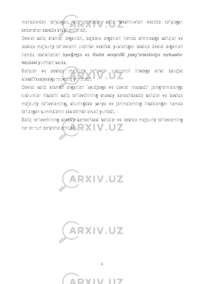 manbalardan to’plagan, shu jumladan soliq tekshiruvlari vaqtida to’plagan axborotlar asosida shakllantiriladi. Davlat soliq xizmati organlari, bojxona organlari hamda zimmasiga soliqlar va boshqa majburiy to’lovlarni undirish vazifasi yuklatilgan boshqa davlat organlari hamda tashkilotlari byudjetga va davlat maqsadli jamg’armalariga tushumlar hisobini yuritishi kerak. Soliqlar va boshqa majburiy to’lovlar tushumini hisobga olish byudjet klassifikasiyasiga muvofiq yuritiladi. Davlat soliq xizmati organlari byudjetga va davlat maqsadli jamg’armalariga tushumlar hisobini soliq to’lovchining shaxsiy kartochkasida soliqlar va boshqa majburiy to’lovlarning, shuningdek penya va jarimalarning hisoblangan hamda to’langan summalarini aks ettirish orqali yuritadi. Soliq to’lovchining shaxsiy kartochkasi soliqlar va boshqa majburiy to’lovlarning har bir turi bo’yicha ochiladi. 5 