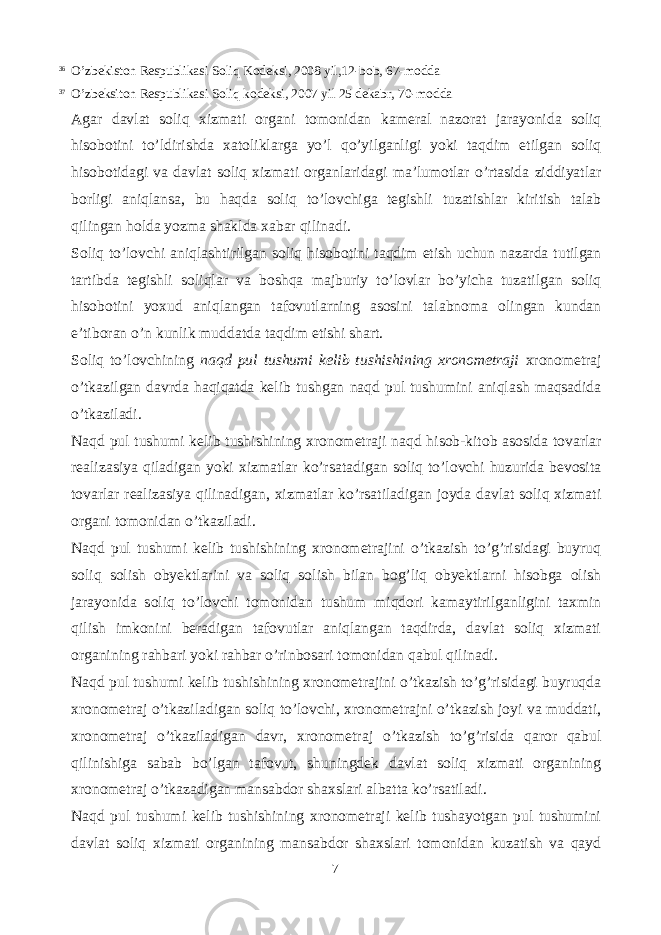 36 O’zbekiston Respublikasi Soliq Kodeksi, 2008 yil,12-bob, 67-modda 37 O’zbeksiton Respublikasi Soliq kodeksi, 2007 yil 25 dekabr, 70-modda Agar davlat soliq xizmati organi tomonidan kameral nazorat jarayonida soliq hisobotini to’ldirishda xatoliklarga yo’l qo’yilganligi yoki taqdim etilgan soliq hisobotidagi va davlat soliq xizmati organlaridagi ma’lumotlar o’rtasida ziddiyatlar borligi aniqlansa, bu haqda soliq to’lovchiga tegishli tuzatishlar kiritish talab qilingan holda yozma shaklda xabar qilinadi. Soliq to’lovchi aniqlashtirilgan soliq hisobotini taqdim etish uchun nazarda tutilgan tartibda tegishli soliqlar va boshqa majburiy to’lovlar bo’yicha tuzatilgan soliq hisobotini yoxud aniqlangan tafovutlarning asosini talabnoma olingan kundan e’tiboran o’n kunlik muddatda taqdim etishi shart. Soliq to’lovchining naqd pul tushumi kelib tushishining xronometraji xronometraj o’tkazilgan davrda haqiqatda kelib tushgan naqd pul tushumini aniqlash maqsadida o’tkaziladi. Naqd pul tushumi kelib tushishining xronometraji naqd hisob-kitob asosida tovarlar realizasiya qiladigan yoki xizmatlar ko’rsatadigan soliq to’lovchi huzurida bevosita tovarlar realizasiya qilinadigan, xizmatlar ko’rsatiladigan joyda davlat soliq xizmati organi tomonidan o’tkaziladi. Naqd pul tushumi kelib tushishining xronometrajini o’tkazish to’g’risidagi buyruq soliq solish obyektlarini va soliq solish bilan bog’liq obyektlarni hisobga olish jarayonida soliq to’lovchi tomonidan tushum miqdori kamaytirilganligini taxmin qilish imkonini beradigan tafovutlar aniqlangan taqdirda, davlat soliq xizmati organining rahbari yoki rahbar o’rinbosari tomonidan qabul qilinadi. Naqd pul tushumi kelib tushishining xronometrajini o’tkazish to’g’risidagi buyruqda xronometraj o’tkaziladigan soliq to’lovchi, xronometrajni o’tkazish joyi va muddati, xronometraj o’tkaziladigan davr, xronometraj o’tkazish to’g’risida qaror qabul qilinishiga sabab bo’lgan tafovut, shuningdek davlat soliq xizmati organining xronometraj o’tkazadigan mansabdor shaxslari albatta ko’rsatiladi. Naqd pul tushumi kelib tushishining xronometraji kelib tushayotgan pul tushumini davlat soliq xizmati organining mansabdor shaxslari tomonidan kuzatish va qayd 7 