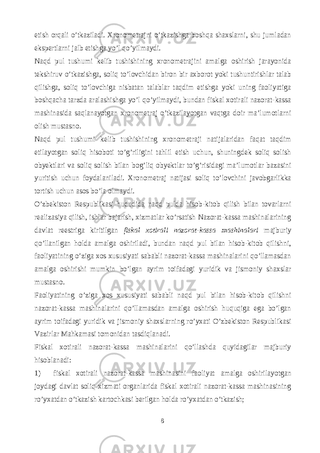 etish orqali o’tkaziladi. Xronometrajni o’tkazishga boshqa shaxslarni, shu jumladan ekspertlarni jalb etishga yo’l qo’yilmaydi. Naqd pul tushumi kelib tushishining xronometrajini amalga oshirish jarayonida tekshiruv o’tkazishga, soliq to’lovchidan biron bir axborot yoki tushuntirishlar talab qilishga, soliq to’lovchiga nisbatan talablar taqdim etishga yoki uning faoliyatiga boshqacha tarzda aralashishga yo’l qo’yilmaydi, bundan fiskal xotirali nazorat-kassa mashinasida saqlanayotgan xronometraj o’tkazilayotgan vaqtga doir ma’lumotlarni olish mustasno. Naqd pul tushumi kelib tushishining xronometraji natijalaridan faqat taqdim etilayotgan soliq hisoboti to’g’riligini tahlil etish uchun, shuningdek soliq solish obyektlari va soliq solish bilan bog’liq obyektlar to’g’risidagi ma’lumotlar bazasini yuritish uchun foydalaniladi. Xronometraj natijasi soliq to’lovchini javobgarlikka tortish uchun asos bo’la olmaydi. O’zbekiston Respublikasi hududida naqd pulda hisob-kitob qilish bilan tovarlarni realizasiya qilish, ishlar bajarish, xizmatlar ko’rsatish Nazorat-kassa mashinalarining davlat reestriga kiritilgan fiskal xotirali nazorat-kassa mashinalari majburiy qo’llanilgan holda amalga oshiriladi, bundan naqd pul bilan hisob-kitob qilishni, faoliyatining o’ziga xos xususiyati sababli nazorat-kassa mashinalarini qo’llamasdan amalga oshirishi mumkin bo’lgan ayrim toifadagi yuridik va jismoniy shaxslar mustasno. Faoliyatining o’ziga xos xususiyati sababli naqd pul bilan hisob-kitob qilishni nazorat-kassa mashinalarini qo’llamasdan amalga oshirish huquqiga ega bo’lgan ayrim toifadagi yuridik va jismoniy shaxslarning ro’yxati O’zbekiston Respublikasi Vazirlar Mahkamasi tomonidan tasdiqlanadi. Fiskal xotirali nazorat-kassa mashinalarini qo’llashda quyidagilar majburiy hisoblanadi: 1) fiskal xotirali nazorat-kassa mashinasini faoliyat amalga oshirilayotgan joydagi davlat soliq xizmati organlarida fiskal xotirali nazorat-kassa mashinasining ro’yxatdan o’tkazish kartochkasi berilgan holda ro’yxatdan o’tkazish; 8 