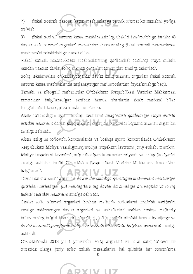 2) fiskal xotirali nazorat-kassa mashinalariga texnik xizmat ko’rsatishni yo’lga qo’yish; 3) fiskal xotirali nazorat-kassa mashinalarining chekini iste’molchiga berish; 4) davlat soliq xizmati organlari mansabdor shaxslarining fiskal xotirali nazoratkassa mashinasini tekshirishiga ruxsat etish. Fiskal xotirali nazorat-kassa mashinalarining qo’llanilish tartibiga rioya etilishi ustidan nazorat davlat soliq xizmati organlari tomonidan amalga oshiriladi. Soliq tekshiruvlari o’tkazilayotganda davlat soliq xizmati organlari fiskal xotirali nazorat-kassa mashinalarida saqlanayotgan ma’lumotlardan foydalanishga haqli. Tamaki va alkogolli mahsulotlar O’zbekiston Respublikasi Vazirlar Mahkamasi tomonidan belgilanadigan tartibda hamda shartlarda aksiz markasi bilan tamg’alanishi kerak, pivo bundan mustasno. Aksiz to’lanadigan ayrim turdagi tovarlarni tamg’alash qoidalariga rioya etilishi ustidan nazoratni davlat soliq xizmati organlari va davlat bojxona xizmati organlari amalga oshiradi. Aksiz solig’ini to’lovchi korxonalarda va boshqa ayrim korxonalarda O’zbekiston Respublikasi Moliya vazirligining moliya inspektori lavozimi joriy etilishi mumkin. Moliya inspektori lavozimi joriy etiladigan korxonalar ro’yxati va uning faoliyatini amalga oshirish tartibi O’zbekiston Respublikasi Vazirlar Mahkamasi tomonidan belgilanadi. Davlat soliq xizmati organlari davlat daromadiga qaratilgan mol-mulkni realizasiya qilishdan tushadigan pul mablag’larining davlat daromadiga o’z vaqtida va to’liq tushishi ustidan nazoratni amalga oshiradi. Davlat soliq xizmati organlari boshqa majburiy to’lovlarni undirish vazifasini amalga oshirayotgan davlat organlari va tashkilotlari ustidan boshqa majburiy to’lovlarning to’g’ri hisoblab chiqarilishi, to’liq undirib olinishi hamda byudjetga va davlat maqsadli jamg’armalariga o’z vaqtida o’tkazilishi bo’yicha nazoratni amalga oshiradi. O’zbekistonda 2018 yil 1 yanvardan soliq organlari va halol soliq to’lovchilar o’rtasida ularga joriy soliq solish masalalarini hal qilishda har tomonlama 9 