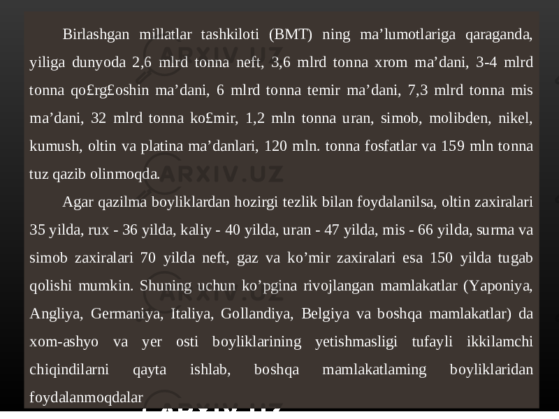 Birlashgan millatlar tashkiloti (BMT) ning ma’lumotlariga qaraganda, yiliga dunyoda 2,6 mlrd tonna neft, 3,6 mlrd tonna xrom ma’dani, 3-4 mlrd tonna qo£rg£oshin ma’dani, 6 mlrd tonna temir ma’dani, 7,3 mlrd tonna mis ma’dani, 32 mlrd tonna ko£mir, 1,2 mln tonna uran, simob, molibden, nikel, kumush, oltin va platina ma’danlari, 120 mln. tonna fosfatlar va 159 mln tonna tuz qazib olinmoqda. Agar qazilma boyliklardan hozirgi tezlik bilan foydalanilsa, oltin zaxiralari 35 yilda, rux - 36 yilda, kaliy - 40 yilda, uran - 47 yilda, mis - 66 yilda, surma va simob zaxiralari 70 yilda neft, gaz va ko’mir zaxiralari esa 150 yilda tugab qolishi mumkin. Shuning uchun ko’pgina rivojlangan mamlakatlar (Yaponiya, Angliya, Germaniya, Italiya, Gollandiya, Belgiya va boshqa mamlakatlar) da xom-ashyo va yer osti boyliklarining yetishmasligi tufayli ikkilamchi chiqindilarni qayta ishlab, boshqa mamlakatlaming boyliklaridan foydalanmoqdalar 