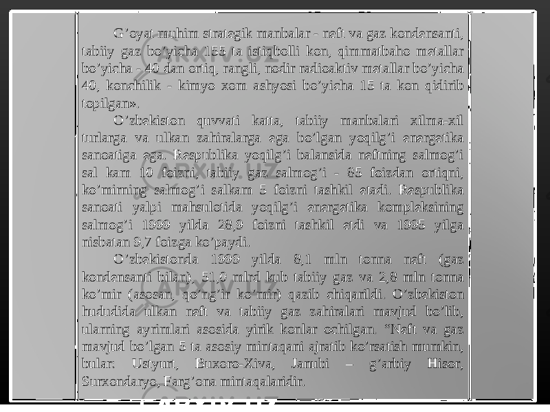 G’oyat muhim strategik manbalar - neft va gaz kondensanti, tabiiy gaz bo’yicha 155 ta istiqbolli kon, qimmatbaho metallar bo’yicha - 40 dan ortiq, rangli, nodir radioaktiv metallar bo’yicha 40, konchilik - kimyo xom ashyosi bo’yicha 15 ta kon qidirib topilgan». O’zbekiston quvvati katta, tabiiy manbalari xilma-xil turlarga va ulkan zahiralarga ega bo’lgan yoqilg’i energetika sanoatiga ega. Respublika yoqilg’i balansida neftning salmog’i sal kam 10 foizni, tabiiy gaz salmog’i - 85 foizdan ortiqni, ko’mirning salmog’i salkam 5 foizni tashkil etadi. Respublika sanoati yalpi mahsulotida yoqilg’i energetika kompleksining salmog’i 1999 yilda 28,9 foizni tashkil etdi va 1995 yilga nisbatan 9,7 foizga ko’paydi. O’zbekistonda 1999 yilda 8,1 mln tonna neft (gaz kondensanti bilan), 51,0 mlrd kub tabiiy gaz va 2,8 mln tonna ko’mir (asosan, qo’ng’ir ko’mir) qazib chiqarildi. O’zbekiston hududida ulkan neft va tabiiy gaz zahiralari mavjud bo’lib, ularning ayrimlari asosida yirik konlar ochilgan. “Neft va gaz mavjud bo’lgan 5 ta asosiy mintaqani ajratib ko’rsatish mumkin, bular: Ustyurt, Buxoro-Xiva, Janubi – g’arbiy Hisor, Surxondaryo, Farg’ona mintaqalaridir. 