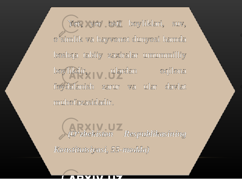 Yer, yer osti boyliklari, suv, o‘simlik va hayvonot dunyosi hamda boshqa tabiiy zaxiralar umummilliy boylikdir, ulardan oqilona foydalanish zarur va ular davlat muhofazasidadir. (O‘zbekiston Respublikasining Konstitutsiyasi, 55-modda) 