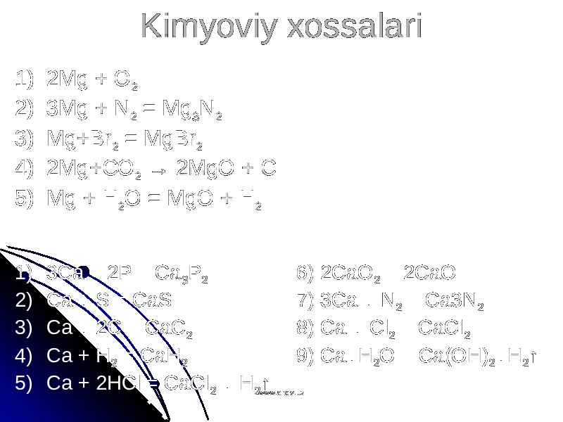 Kimyoviy xossalariKimyoviy xossalari 1) 2Mg + O 2 2) 3Mg + N 2 = Mg 3 N 2 3) Mg+Br 2 = MgBr 2 4) 2Mg+CO 2 → 2MgO + C 5) Mg + H 2 O = MgO + H 2 1) 3Ca + 2P = Ca 3 P 2 6) 2CaO 2 = 2CaO 2) Ca + S = CaS 7) 3Ca + N 2 = Ca3N 2 3) Ca + 2C = CaC 2 8) Ca + Cl 2 = CaCl 2 4) Ca + H 2 = CaH 2 9) Ca+H 2 O = Ca(OH) 2 +H 2 ↑ 5) Ca + 2HCl = CaCl 2 + H 2 ↑ www.arxiv.uzwww.arxiv.uz 