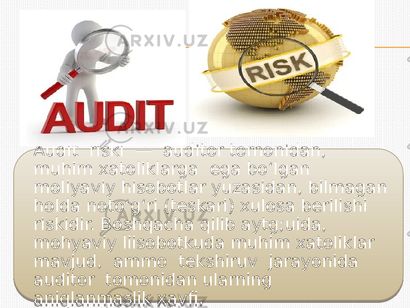 Audit riski — auditor tomonidan, muhim xatoliklarga ega bo‘lgan moliyaviy hisobotlar yuzasidan, bilmagan holda noto‘g‘ri (teskari) xulosa berilishi riskidir. Boshqacha qilib aytg;uida, mohyaviy liisobotkuda muhim xatoliklar mavjud, ammo tekshiruv jarayonida auditor tomonidan ularning aniqlanmaslik xavfi.01 19 19 17 22 19 19 12 12 