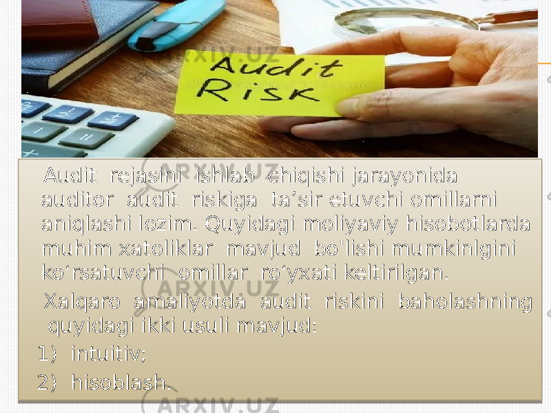  Audit rejasini ishlab chiqishi jarayonida auditor audit riskiga ta’sir etuvchi omillarni aniqlashi lozim. Quyidagi moliyaviy hisobotlarda muhim xatoliklar mavjud bo&#39;lishi mumkinlgini ko‘rsatuvchi omillar ro‘yxati keltirilgan. Xalqaro amaliyotda audit riskini baholashning quyidagi ikki usuli mavjud: 1) intuitiv; 2) hisoblash.0A 01 12 12 19 1B 0A 39 0A 0A 14 0A 1F 