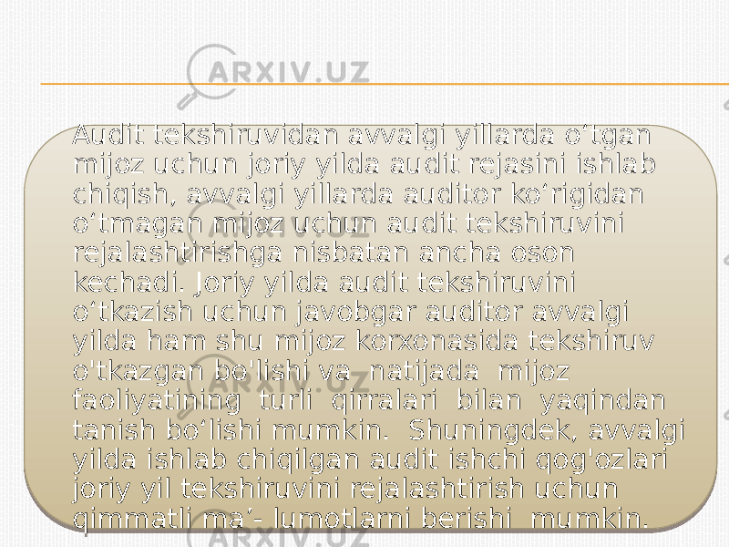 Audit tekshiruvidan avvalgi yillarda o‘tgan mijoz uchun joriy yilda audit rejasini ishlab chiqish, avvalgi yillarda auditor ko‘rigidan o‘tmagan mijoz uchun audit tekshiruvini rejalashtirishga nisbatan ancha oson kechadi. Joriy yilda audit tekshiruvini o‘tkazish uchun javobgar auditor avvalgi yilda ham shu mijoz korxonasida tekshiruv o&#39;tkazgan bo&#39;lishi va natijada mijoz faoliyatining turli qirralari bilan yaqindan tanish bo‘lishi mumkin. Shuningdek, avvalgi yilda ishlab chiqilgan audit ishchi qog&#39;ozlari joriy yil tekshiruvini rejalashtirish uchun qimmatli ma’- lumotlarni berishi mumkin.0116 1918 2C 27 22 1B 27 25 27 2B12 2112 25 11 1D 