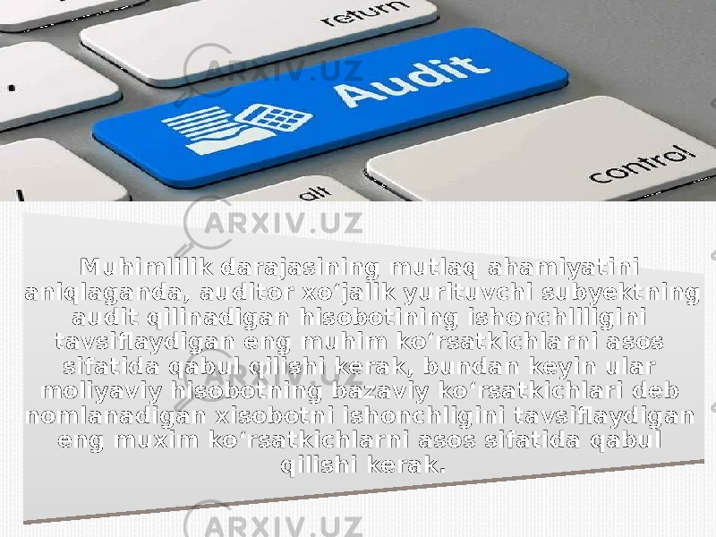 Muhimlilik darajasining mutlaq ahamiyatini aniqlaganda, auditor xo‘jalik yurituvchi subyektning audit qilinadigan hisobotining ishonchliligini tavsiflaydigan eng muhim ko‘rsatkichlarni asos sifatida qabul qilishi kerak, bundan keyin ular moliyaviy hisobotning bazaviy ko‘rsatkichlari deb nomlanadigan xisobotni ishonchligini tavsiflaydigan eng muxim ko‘rsatkichlarni asos sifatida qabul qilishi kerak.0B02 08 0802 0908 0F041C 01 10 1A10 12 