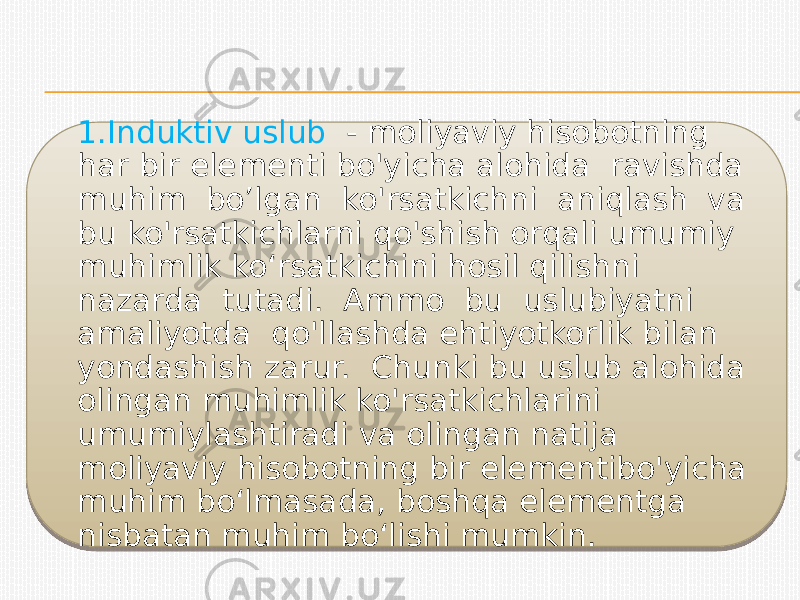 1.Induktiv uslub - moliyaviy hisobotning har bir elementi bo&#39;yicha alohida ravishda muhim bo’lgan ko&#39;rsatkichni aniqlash va bu ko&#39;rsatkichlarni qo&#39;shish orqali umumiy muhimlik ko‘rsatkichini hosil qilishni nazarda tutadi. Ammo bu uslubiyatni amaliyotda qo&#39;llashda ehtiyotkorlik bilan yondashish zarur. Chunki bu uslub alohida olingan muhimlik ko&#39;rsatkichlarini umumiylashtiradi va olingan natija moliyaviy hisobotning bir elementibo&#39;yicha muhim bo‘lmasada, boshqa elementga nisbatan muhim bo‘lishi mumkin.141504 340A19 17 1916 29 1916 1C 12 25 27 16 19271A 1916 1C 