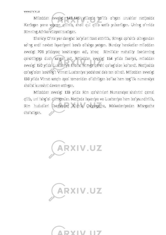 www.arxiv.uz Miloddan avvalgi 149-146 yillarda bo`lib o`tgan urushlar natijasida Karfagen yana vayron qilinib, aholi qul qilib sotib yuborilgan. Uning o`rnida Rimning Afrika viloyati tuzilgan. Sharkiy O`rta yer dengizi bo`ylari itoat ettirilib, Rimga qo`shib olingandan so`ng endi navbat Ispaniyani bosib olishga yetgan. Bunday harakatlar miloddan avvalgi 206 yildayoq boshlangan edi, biroq Rimliklar mahalliy iberlarning qarshiligiga duch kelgan edi. Miloddan avvalgi 154 yilda Iberiya, miloddan avvalgi 150 yilda Luzitaniya aholisi Rimga qarshi qo`zg`olon ko`tardi. Nati ja si da qo`zg`olon boshlig`i Virnat Luzitaniya podshosi deb tan olindi. Miloddan avvalgi 139 yilda Virnat sotqin ayol tomonidan o`ldi rilgan bo`lsa ham tog`lik numansiya aholisi kurashni davom ettirgan. Miloddan avvalgi 133 yilda Rim qo`shinlari Numansiya shahrini qamal qilib, uni ishg`ol qilinganlar. Natijada Ispaniya va Luzitaniya ham bo`ysundirilib, Rim hududlari Iberiyadan Kichik Osiyogacha, Makedoniyadan Misrgacha cho`zilgan. 