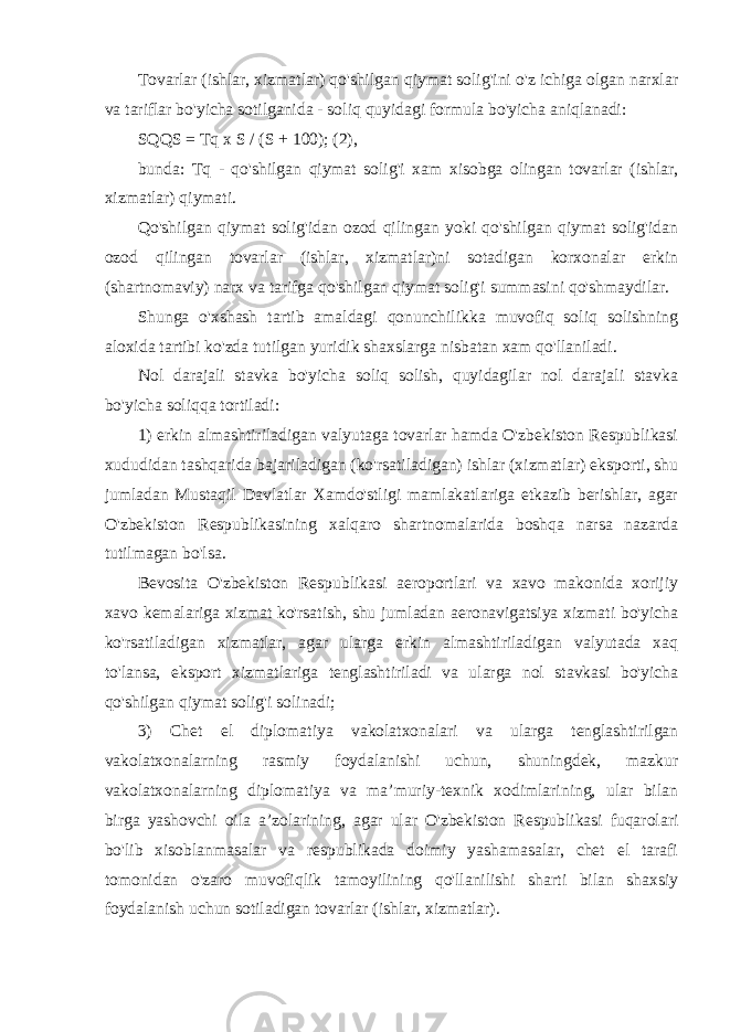 Tovarlar (ishlar, xizmatlar) qo&#39;shilgan qiymat solig&#39;ini o&#39;z ichiga olgan narxlar va tariflar bo&#39;yicha sotilganida - soliq quyidagi formula bo&#39;yicha aniqlanadi: SQQS = Tq x S / (S + 100); (2), bunda: Tq - qo&#39;shilgan qiymat solig&#39;i xam xisobga olingan tovarlar (ishlar, xizmatlar) qiymati. Qo&#39;shilgan qiymat solig&#39;idan ozod qilingan yoki qo&#39;shilgan qiymat solig&#39;idan ozod qilingan tovarlar (ishlar, xizmatlar)ni sotadigan korxonalar erkin (shartnomaviy) narx va tarifga qo&#39;shilgan qiymat solig&#39;i summasini qo&#39;shmaydilar. Shunga o&#39;xshash tartib amaldagi qonunchilikka muvofiq soliq solishning aloxida tartibi ko&#39;zda tutilgan yuridik shaxslarga nisbatan xam qo&#39;llaniladi. Nol darajali stavka bo&#39;yicha soliq solish, quyidagilar nol darajali stavka bo&#39;yicha soliqqa tortiladi: 1) erkin almashtiriladigan valyutaga tovarlar hamda O&#39;zbekiston Respublikasi xududidan tashqarida bajariladigan (ko&#39;rsatiladigan) ishlar (xizmatlar) eksporti, shu jumladan Mustaqil Davlatlar Xamdo&#39;stligi mamlakatlariga etkazib berishlar, agar O&#39;zbekiston Respublikasining xalqaro shartnomalarida boshqa narsa nazarda tutilmagan bo&#39;lsa. Bevosita O&#39;zbekiston Respublikasi aeroportlari va xavo makonida xorijiy xavo kemalariga xizmat ko&#39;rsatish, shu jumladan aeronavigatsiya xizmati bo&#39;yicha ko&#39;rsatiladigan xizmatlar, agar ularga erkin almashtiriladigan valyutada xaq to&#39;lansa, eksport xizmatlariga tenglashtiriladi va ularga nol stavkasi bo&#39;yicha qo&#39;shilgan qiymat solig&#39;i solinadi; 3) Chet el diplomatiya vakolatxonalari va ularga tenglashtirilgan vakolatxonalarning rasmiy foydalanishi uchun, shuningdek, mazkur vakolatxonalarning diplomatiya va ma’muriy-texnik xodimlarining, ular bilan birga yashovchi oila a’zolarining, agar ular O&#39;zbekiston Respublikasi fuqarolari bo&#39;lib xisoblanmasalar va respublikada doimiy yashamasalar, chet el tarafi tomonidan o&#39;zaro muvofiqlik tamoyilining qo&#39;llanilishi sharti bilan shaxsiy foydalanish uchun sotiladigan tovarlar (ishlar, xizmatlar). 