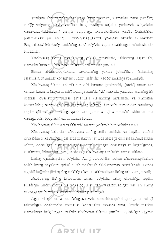 Tuzilgan shartnomalar shartlariga ko&#39;ra tovarlari, xizmatlari narxi (tariflar) xorijiy valyutaga ekvivalentlikda belgilanadigan xo&#39;jalik yurituvchi subyektlar xisobvaraq-fakturalarni xorijiy valyutaga ekvivalentlikda yozib, O&#39;zbekiston Respublikasi pul birligi - xisobvaraq-faktura yozilgan sanada O&#39;zbekiston Respublikasi Markaziy bankining kursi bo&#39;yicha qayta xisoblangan so&#39;mlarda aks ettiradilar. Xisobvaraq-faktura tovarlarning yuklab jo&#39;natilishi, ishlarning bajarilishi, xizmatlar ko&#39;rsatilishi sanasidan kechiktirilmasdan yoziladi. Bunda xisobvaraq-faktura tovarlarning yuklab jo&#39;natilishi, ishlarning bajarilishi, xizmatlar ko&#39;rsatilishi uchun oldindan xaq to&#39;lanishiga yozilmaydi. Xisobvaraq-faktura etkazib beruvchi korxona (pudratchi, ijrochi) tomonidan xaridor korxona (buyurtmachi) nomiga kamida ikki nusxada yoziladi, ularning bir nusxasi tovarlarning yuklab jo&#39;natilishi (ishlarning bajarilishi va xizmatlar ko&#39;rsatilishi) sanasidan kechiktirmasdan etkazib beruvchi tomonidan xaridorga taqdim qilinadi va xaridorga qo&#39;shilgan qiymat solig&#39;i summasini ushbu tartibda xisobga olish (qoplash) uchun huquq beradi. Xisob varaq-fakturaning ikkinchi nusxasi yetkazib beruvchida qoladi. Xisobvaraq-fakturalar xisobvaraqlarning kelib tushishi va taqdim etilishi ro&#39;yxatdan o&#39;tkaziladigan daftarda majburiy tartibda xisobga olinishi lozim.Banklar uchun, qo&#39;shilgan qiymat solig&#39;idan ozod qilingan operatsiyalar bajarilganda, xisobvaraq-faktura bo&#39;lib mijoz shaxsiy xisobvarag&#39;idan ko&#39;chirma xisoblanadi. Lizing operatsiyalari bo&#39;yicha lizing beruvchilar uchun xisobvaraq-faktura bo&#39;lib lizing obyektini qabul qilish-topshirish dalolatnomasi xisoblanadi. Bunda tegishli hujjatlar (lizingning tarkibiy qismi xisoblanadigan lizing to&#39;lovlari jadvali; xisobvaraq; lizing to&#39;lovlarini to&#39;lash bo&#39;yicha lizing oluvchiga taqdim etiladigan bildiruvnoma va xokazo) bilan rasmiylashtiriladigan xar bir lizing to&#39;loviga qo&#39;shimcha xisobvaraq-faktura yozilmaydi. Agar lizing shartnomasi lizing beruvchi tomonidan qo&#39;shilgan qiymat solig&#39;i solinadigan qo&#39;shimcha xizmatlar ko&#39;rsatishni nazarda tutsa, bunda mazkur xizmatlarga belgilangan tartibda xisobvaraq-faktura yoziladi. qo&#39;shilgan qiymat 