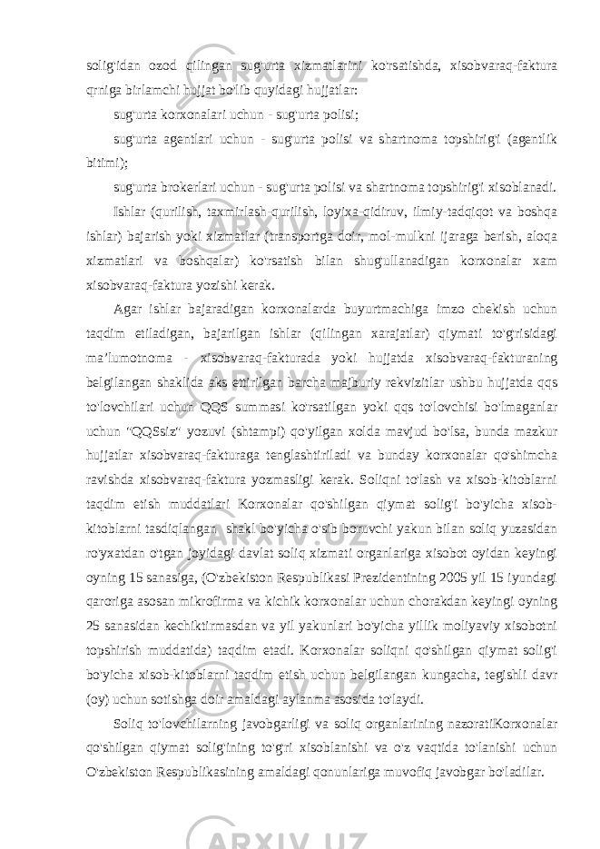 solig&#39;idan ozod qilingan sug&#39;urta xizmatlarini ko&#39;rsatishda, xisobvaraq-faktura qrniga birlamchi hujjat bo&#39;lib quyidagi hujjatlar: sug&#39;urta korxonalari uchun - sug&#39;urta polisi; sug&#39;urta agentlari uchun - sug&#39;urta polisi va shartnoma topshirig&#39;i (agentlik bitimi); sug&#39;urta brokerlari uchun - sug&#39;urta polisi va shartnoma topshirig&#39;i xisoblanadi. Ishlar (qurilish, taxmirlash-qurilish, loyixa-qidiruv, ilmiy-tadqiqot va boshqa ishlar) bajarish yoki xizmatlar (transportga doir, mol-mulkni ijaraga berish, aloqa xizmatlari va boshqalar) ko&#39;rsatish bilan shug&#39;ullanadigan korxonalar xam xisobvaraq-faktura yozishi kerak. Agar ishlar bajaradigan korxonalarda buyurtmachiga imzo chekish uchun taqdim etiladigan, bajarilgan ishlar (qilingan xarajatlar) qiymati to&#39;g&#39;risidagi ma’lumotnoma - xisobvaraq-fakturada yoki hujjatda xisobvaraq-fakturaning belgilangan shaklida aks ettirilgan barcha majburiy rekvizitlar ushbu hujjatda qqs to&#39;lovchilari uchun QQS summasi ko&#39;rsatilgan yoki qqs to&#39;lovchisi bo&#39;lmaganlar uchun &#34;QQSsiz&#34; yozuvi (shtampi) qo&#39;yilgan xolda mavjud bo&#39;lsa, bunda mazkur hujjatlar xisobvaraq-fakturaga tenglashtiriladi va bunday korxonalar qo&#39;shimcha ravishda xisobvaraq-faktura yozmasligi kerak. Soliqni to&#39;lash va xisob-kitoblarni taqdim etish muddatlari Korxonalar qo&#39;shilgan qiymat solig&#39;i bo&#39;yicha xisob- kitoblarni tasdiqlangan shakl bo&#39;yicha o&#39;sib boruvchi yakun bilan soliq yuzasidan ro&#39;yxatdan o&#39;tgan joyidagi davlat soliq xizmati organlariga xisobot oyidan keyingi oyning 15 sanasiga, (O&#39;zbekiston Respublikasi Prezidentining 2005 yil 15 iyundagi qaroriga asosan mikrofirma va kichik korxonalar uchun chorakdan keyingi oyning 25 sanasidan kechiktirmasdan va yil yakunlari bo&#39;yicha yillik moliyaviy xisobotni topshirish muddatida) taqdim etadi. Korxonalar soliqni qo&#39;shilgan qiymat solig&#39;i bo&#39;yicha xisob-kitoblarni taqdim etish uchun belgilangan kungacha, tegishli davr (oy) uchun sotishga doir amaldagi aylanma asosida to&#39;laydi. Soliq to&#39;lovchilarning javobgarligi va soliq organlarining nazoratiKorxonalar qo&#39;shilgan qiymat solig&#39;ining to&#39;g&#39;ri xisoblanishi va o&#39;z vaqtida to&#39;lanishi uchun O&#39;zbekiston Respublikasining amaldagi qonunlariga muvofiq javobgar bo&#39;ladilar. 