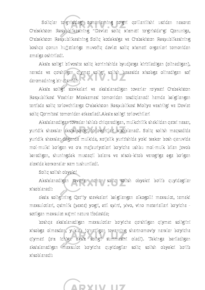 Soliqlar to&#39;g&#39;risidagi qonunlarning to&#39;g&#39;ri qo&#39;llanilishi ustidan nazorat O&#39;zbekiston Respublikasining &#34;Davlat soliq xizmati to&#39;g&#39;risida&#34;gi Qonuniga, O&#39;zbekiston Respublikasining Soliq kodeksiga va O&#39;zbekiston Respublikasining boshqa qonun hujjatlariga muvofiq davlat soliq xizmati organlari tomonidan amalga oshiriladi. Aksiz solig&#39;i bilvosita soliq ko&#39;rinishida byudjetga kiritiladigan (olinadigan), narxda va qo&#39;shilgan qiymat solig&#39;i solish bazasida xisobga olinadigan sof daromadning bir qismidir. Aksiz solig&#39;i stavkalari va aksizlanadigan tovarlar ro&#39;yxati O&#39;zbekiston Respublikasi Vazirlar Maxkamasi tomonidan tasdiqlanadi hamda belgilangan tartibda soliq to&#39;lovchilarga O&#39;zbekiston Respublikasi Moliya vazirligi va Davlat soliq Qo&#39;mitasi tomonidan etkaziladi.Aksiz solig&#39;i to&#39;lovchilari Aksizlanadigan tovarlar ishlab chiqaradigan, mulkchilik shaklidan qatxi nazar, yuridik shaxslar aksiz solig&#39;i to&#39;lovchilari xisoblanadi. Soliq solish maqsadida yuridik shaxslar deganda mulkida, xo&#39;jalik yuritishida yoki tezkor bosh-qaruvida mol-mulki bo&#39;lgan va o&#39;z majburiyatlari bo&#39;yicha ushbu mol-mulk bilan javob beradigan, shuningdek mustaqil balans va xisob-kitob varag&#39;iga ega bo&#39;lgan aloxida korxonalar xam tushuniladi. Soliq solish obyekti Aksizlanadigan tovarlar uchun soliq solish obyekti bo&#39;lib quyidagilar xisoblanadi: aksiz solig&#39;ining Qat’iy stavkalari belgilangan alkogolli maxsulot, tamaki maxsulotlari, qsimlik (paxta) yog&#39;i, etil spirti, pivo, vino materiallari bo&#39;yicha - sotilgan maxsulot xajmi natura ifodasida; boshqa aksizlanadigan maxsulotlar bo&#39;yicha qo&#39;shilgan qiymat solig&#39;ini xisobga olmasdan, yuklab jo&#39;natilgan tovarning shartnomaviy narxlar bo&#39;yicha qiymati (o&#39;z ichiga aksiz solig&#39;i summasini oladi). Tekinga beriladigan aksizlanadigan maxsulot bo&#39;yicha quyidagilar soliq solish obyekti bo&#39;lib xisoblanadi: 