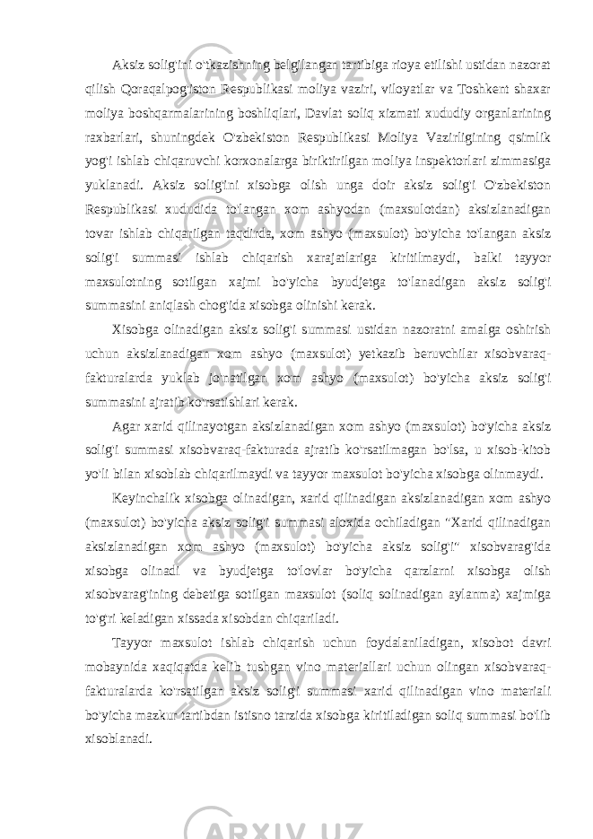 Aksiz solig&#39;ini o&#39;tkazishning belgilangan tartibiga rioya etilishi ustidan nazorat qilish Qoraqalpog&#39;iston Respublikasi moliya vaziri, viloyatlar va Toshkent shaxar moliya boshqarmalarining boshliqlari, Davlat soliq xizmati xududiy organlarining raxbarlari, shuningdek O&#39;zbekiston Respublikasi Moliya Vazirligining qsimlik yog&#39;i ishlab chiqaruvchi korxonalarga biriktirilgan moliya inspektorlari zimmasiga yuklanadi. Aksiz solig&#39;ini xisobga olish unga doir aksiz solig&#39;i O&#39;zbekiston Respublikasi xududida to&#39;langan xom ashyodan (maxsulotdan) aksizlanadigan tovar ishlab chiqarilgan taqdirda, xom ashyo (maxsulot) bo&#39;yicha to&#39;langan aksiz solig&#39;i summasi ishlab chiqarish xarajatlariga kiritilmaydi, balki tayyor maxsulotning sotilgan xajmi bo&#39;yicha byudjetga to&#39;lanadigan aksiz solig&#39;i summasini aniqlash chog&#39;ida xisobga olinishi kerak. Xisobga olinadigan aksiz solig&#39;i summasi ustidan nazoratni amalga oshirish uchun aksizlanadigan xom ashyo (maxsulot) yetkazib beruvchilar xisobvaraq- fakturalarda yuklab jo&#39;natilgan xom ashyo (maxsulot) bo&#39;yicha aksiz solig&#39;i summasini ajratib ko&#39;rsatishlari kerak. Agar xarid qilinayotgan aksizlanadigan xom ashyo (maxsulot) bo&#39;yicha aksiz solig&#39;i summasi xisobvaraq-fakturada ajratib ko&#39;rsatilmagan bo&#39;lsa, u xisob-kitob yo&#39;li bilan xisoblab chiqarilmaydi va tayyor maxsulot bo&#39;yicha xisobga olinmaydi. Keyinchalik xisobga olinadigan, xarid qilinadigan aksizlanadigan xom ashyo (maxsulot) bo&#39;yicha aksiz solig&#39;i summasi aloxida ochiladigan &#34;Xarid qilinadigan aksizlanadigan xom ashyo (maxsulot) bo&#39;yicha aksiz solig&#39;i&#34; xisobvarag&#39;ida xisobga olinadi va byudjetga to&#39;lovlar bo&#39;yicha qarzlarni xisobga olish xisobvarag&#39;ining debetiga sotilgan maxsulot (soliq solinadigan aylanma) xajmiga to&#39;g&#39;ri keladigan xissada xisobdan chiqariladi. Tayyor maxsulot ishlab chiqarish uchun foydalaniladigan, xisobot davri mobaynida xaqiqatda kelib tushgan vino materiallari uchun olingan xisobvaraq- fakturalarda ko&#39;rsatilgan aksiz solig&#39;i summasi xarid qilinadigan vino materiali bo&#39;yicha mazkur tartibdan istisno tarzida xisobga kiritiladigan soliq summasi bo&#39;lib xisoblanadi. 