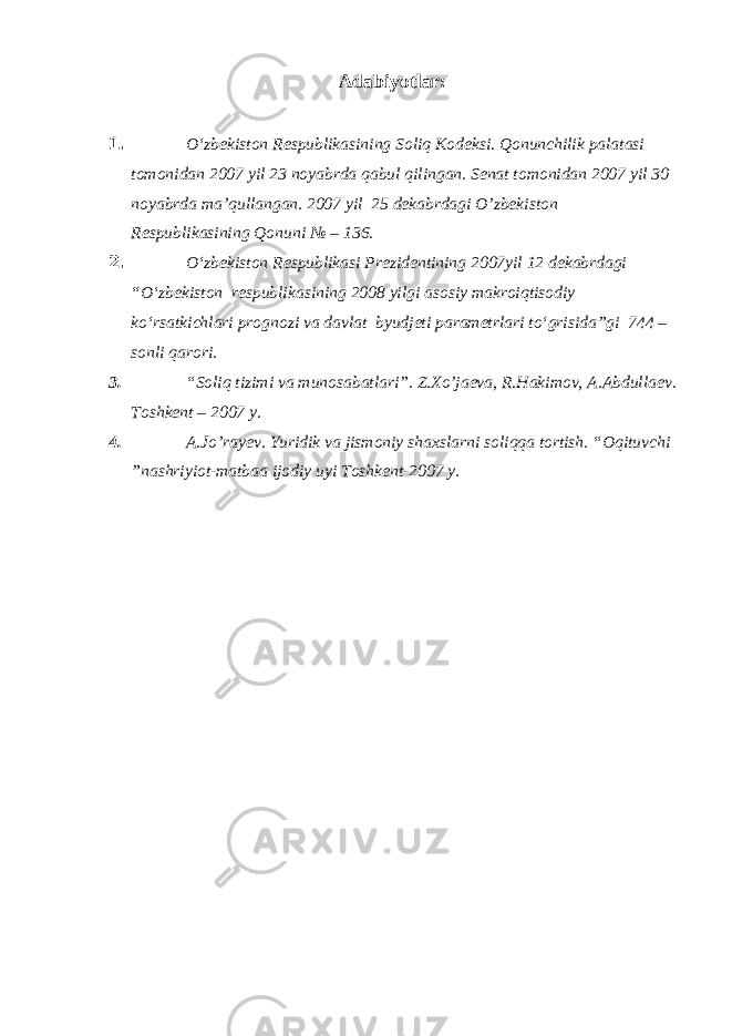 Adabiyotlar: 1. O‘zbekiston Respublikasining Soliq Kodeksi. Qonunchilik palatasi tomonidan 2007 yil 23 noyabrda qabul qilingan. Senat tomonidan 2007 yil 30 noyabrda ma’qullangan. 2007 yil 25 dekabrdagi O’zbekiston Respublikasining Qonuni № – 136. 2. O‘zbekiston Respublikasi Prezidentining 2007yil 12 dekabrdagi “O‘zbekiston respublikasining 2008 yilgi asosiy makroiqtisodiy ko‘rsatkichlari prognozi va davlat byudjeti parametrlari to‘grisida”gi 744 – sonli qarori. 3. “Soliq tizimi va munosabatlari”. Z.Xo’jaeva, R.Hakimov, A.Abdullaev. Toshkent – 2007 y. 4. A.Jo’rayev. Yuridik va jismoniy shaxslarni soliqqa tortish. “Oqituvchi ”nashriyiot-matbaa ijodiy uyi Toshkent-2007 y. 