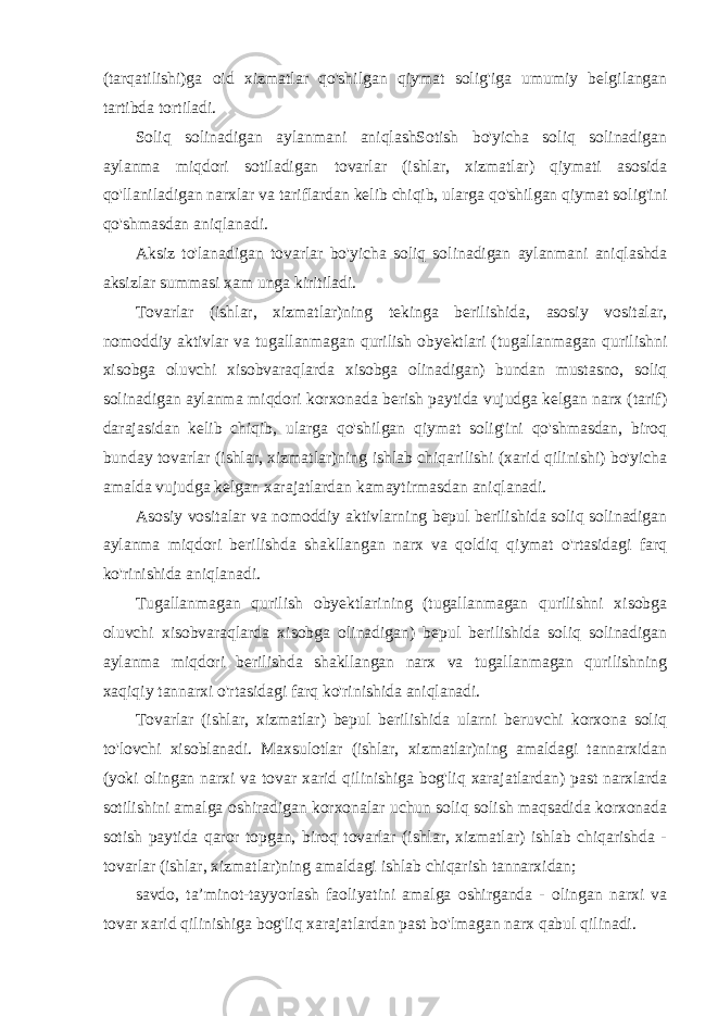 (tarqatilishi)ga oid xizmatlar qo&#39;shilgan qiymat solig&#39;iga umumiy belgilangan tartibda tortiladi. Soliq solinadigan aylanmani aniqlashSotish bo&#39;yicha soliq solinadigan aylanma miqdori sotiladigan tovarlar (ishlar, xizmatlar) qiymati asosida qo&#39;llaniladigan narxlar va tariflardan kelib chiqib, ularga qo&#39;shilgan qiymat solig&#39;ini qo&#39;shmasdan aniqlanadi. Aksiz to&#39;lanadigan tovarlar bo&#39;yicha soliq solinadigan aylanmani aniqlashda aksizlar summasi xam unga kiritiladi. Tovarlar (ishlar, xizmatlar)ning tekinga berilishida, asosiy vositalar, nomoddiy aktivlar va tugallanmagan qurilish obyektlari (tugallanmagan qurilishni xisobga oluvchi xisobvaraqlarda xisobga olinadigan) bundan mustasno, soliq solinadigan aylanma miqdori korxonada berish paytida vujudga kelgan narx (tarif) darajasidan kelib chiqib, ularga qo&#39;shilgan qiymat solig&#39;ini qo&#39;shmasdan, biroq bunday tovarlar (ishlar, xizmatlar)ning ishlab chiqarilishi (xarid qilinishi) bo&#39;yicha amalda vujudga kelgan xarajatlardan kamaytirmasdan aniqlanadi. Asosiy vositalar va nomoddiy aktivlarning bepul berilishida soliq solinadigan aylanma miqdori berilishda shakllangan narx va qoldiq qiymat o&#39;rtasidagi farq ko&#39;rinishida aniqlanadi. Tugallanmagan qurilish obyektlarining (tugallanmagan qurilishni xisobga oluvchi xisobvaraqlarda xisobga olinadigan) bepul berilishida soliq solinadigan aylanma miqdori berilishda shakllangan narx va tugallanmagan qurilishning xaqiqiy tannarxi o&#39;rtasidagi farq ko&#39;rinishida aniqlanadi. Tovarlar (ishlar, xizmatlar) bepul berilishida ularni beruvchi korxona soliq to&#39;lovchi xisoblanadi. Maxsulotlar (ishlar, xizmatlar)ning amaldagi tannarxidan (yoki olingan narxi va tovar xarid qilinishiga bog&#39;liq xarajatlardan) past narxlarda sotilishini amalga oshiradigan korxonalar uchun soliq solish maqsadida korxonada sotish paytida qaror topgan, biroq tovarlar (ishlar, xizmatlar) ishlab chiqarishda - tovarlar (ishlar, xizmatlar)ning amaldagi ishlab chiqarish tannarxidan; savdo, ta’minot-tayyorlash faoliyatini amalga oshirganda - olingan narxi va tovar xarid qilinishiga bog&#39;liq xarajatlardan past bo&#39;lmagan narx qabul qilinadi. 