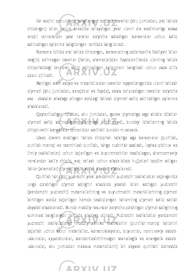 Ish xaqini qonunlarda belgilangan tartibda tovarlar (shu jumladan, o&#39;zi ishlab chiqargan) bilan natura shaklida to&#39;laydigan yoki ularni o&#39;z xodimlariga kassa orqali tannarxidan past narxlar bo&#39;yicha sotadigan korxonalar uchun soliq solinadigan aylanma belgilangan tartibda belgilanadi. Korxona ichida o&#39;zi ishlab chiqargan, korxonaning tadbirkorlik faoliyati bilan bog&#39;liq bo&#39;lmagan tovarlar (ishlar, xizmatlar)dan foydalanilishda ularning ishlab chiqarishdagi tannarxi soliq solinadigan aylanmani belgilash uchun asos qilib qabul qilinadi. Berilgan xom ashyo va materiallardan tovarlar tayyorlanganida ularni ishlash qiymati (shu jumladan, xarajatlar va foyda), aksiz to&#39;lanadigan tovarlar bo&#39;yicha esa - aksizlar xisobga olingan xoldagi ishlash qiymati soliq solinadigan aylanma xisoblanadi. Qaytariladigan idishlar, shu jumladan, garov qiymatiga ega shisha idishlar qiymati soliq solinadigan aylanmaga kiritilmaydi, bunday idishlarning ishlab chiqaruvchi korxonalar tomonidan sotilishi bundan mustasno. Uzoq davom etadigan ishlab chiqarish tsikliga ega korxonalar (qurilish, qurilish-montaj va taxmirlash-qurilish, ishga tushirish-sozlash, loyixa-qidiruv va ilmiy tashkilotlar) uchun bajarilgan va buyurtmachilar tasdiqlagan, shartnomaviy narxlardan kelib chiqib, xaq to&#39;lash uchun xisob-kitob hujjatlari taqdim etilgan ishlar (xizmatlar) qiymati soliq solish obyekti xisoblanadi. Qurilish ishlarini pudratchi yoki yordamchi pudratchi tashkilotlar bajarganida unga qo&#39;shilgan qiymat solig&#39;ini xisoblab yozish bilan sotilgan pudratchi (yordamchi pudratchi) materiallarining va buyurtmachi materiallarining qiymati kiritilgan xolda bajarilgan hamda tasdiqlangan ishlarning qiymati soliq solish obyekti xisoblanadi. Bunda moddiy resurslar bo&#39;yicha qo&#39;shilgan qiymat solig&#39;ining summasi belgilangan tartibda xisobga olinadi. Pudratchi tashkilotlar yordamchi pudratchi tashkilotlarga moddiy-texnika resurslarini (qurilish-montaj ishlarini bajarish uchun zarur materiallar, konstruktsiyalar, buyumlar, namunaviy asbob- uskunalar, apparaturalar, standartlashtirilmagan texnologik va energetik asbob- uskunalar, shu jumladan maxsus materiallarni) bir obyekt qurilishi doirasida 