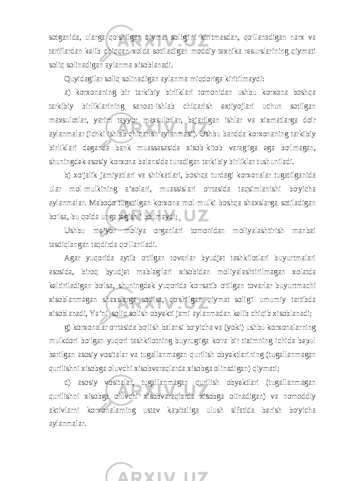 sotganida, ularga qo&#39;shilgan qiymat solig&#39;ini kiritmasdan, qo&#39;llanadigan narx va tariflardan kelib chiqqan xolda sotiladigan moddiy-texnika resurslarining qiymati soliq solinadigan aylanma xisoblanadi. Quyidagilar soliq solinadigan aylanma miqdoriga kiritilmaydi: a) korxonaning bir tarkibiy birliklari tomonidan ushbu korxona boshqa tarkibiy birliklarining sanoat-ishlab chiqarish extiyojlari uchun sotilgan maxsulotlar, yarim tayyor maxsulotlar, bajarilgan ishlar va xizmatlarga doir aylanmalar (ichki ishlab chiqarish aylanmasi). Ushbu bandda korxonaning tarkibiy birliklari deganda bank muassasasida xisob-kitob varag&#39;iga ega bo&#39;lmagan, shuningdek asosiy korxona balansida turadigan tarkibiy birliklar tushuniladi. b) xo&#39;jalik jamiyatlari va shirkatlari, boshqa turdagi korxonalar tugatilganida ular mol-mulkining a’zolari, muassislari o&#39;rtasida taqsimlanishi bo&#39;yicha aylanmalar. Mabodo tugatilgan korxona mol-mulki boshqa shaxslarga sotiladigan bo&#39;lsa, bu qoida unga tegishli bo&#39;lmaydi; Ushbu me’yor moliya organlari tomonidan moliyalashtirish manbai tasdiqlangan taqdirda qo&#39;llaniladi. Agar yuqorida aytib o&#39;tilgan tovarlar byudjet tashkilotlari buyurtmalari asosida, biroq byudjet mablag&#39;lari xisobidan moliyalashtirilmagan xolatda keltiriladigan bo&#39;lsa, shuningdek yuqorida ko&#39;rsatib o&#39;tilgan tovarlar buyurtmachi xisoblanmagan shaxslarga sotilsa, qo&#39;shilgan qiymat solig&#39;i umumiy tartibda xisoblanadi, Ya’ni soliq solish obyekti jami aylanmadan kelib chiqib xisoblanadi; g) korxonalar o&#39;rtasida bo&#39;lish balansi bo&#39;yicha va (yoki) ushbu korxonalarning mulkdori bo&#39;lgan yuqori tashkilotning buyrug&#39;iga ko&#39;ra bir tizimning ichida bepul berilgan asosiy vositalar va tugallanmagan qurilish obyektlarining (tugallanmagan qurilishni xisobga oluvchi xisobvaraqlarda xisobga olinadigan) qiymati; d) asosiy vositalar, tugallanmagan qurilish obyektlari (tugallanmagan qurilishni xisobga oluvchi xisobvaraqlarda xisobga olinadigan) va nomoddiy aktivlarni korxonalarning ustav kapitaliga ulush sifatida berish bo&#39;yicha aylanmalar. 