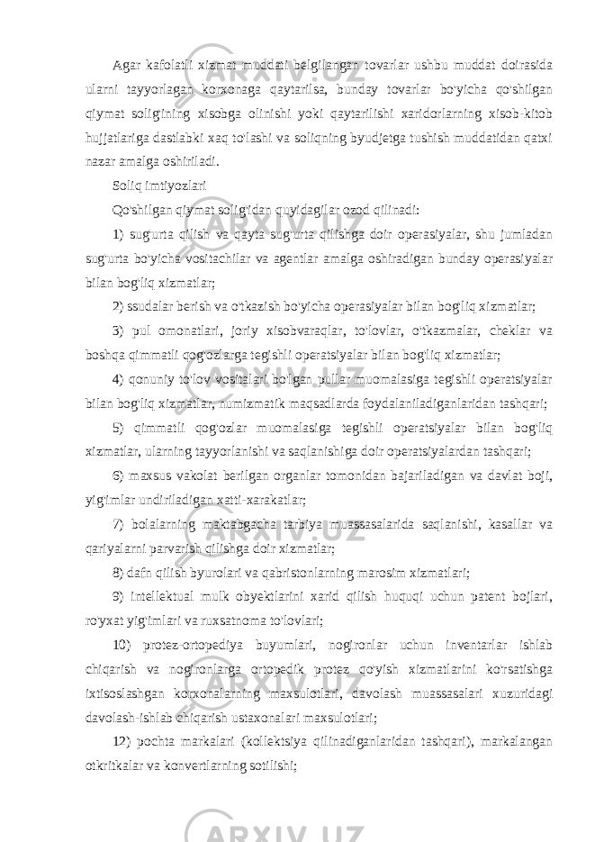 Agar kafolatli xizmat muddati belgilangan tovarlar ushbu muddat doirasida ularni tayyorlagan korxonaga qaytarilsa, bunday tovarlar bo&#39;yicha qo&#39;shilgan qiymat solig&#39;ining xisobga olinishi yoki qaytarilishi xaridorlarning xisob-kitob hujjatlariga dastlabki xaq to&#39;lashi va soliqning byudjetga tushish muddatidan qatxi nazar amalga oshiriladi. Soliq imtiyozlari Qo&#39;shilgan qiymat solig&#39;idan quyidagilar ozod qilinadi: 1) sug&#39;urta qilish va qayta sug&#39;urta qilishga doir operasiyalar, shu jumladan sug&#39;urta bo&#39;yicha vositachilar va agentlar amalga oshiradigan bunday operasiyalar bilan bog&#39;liq xizmatlar; 2) ssudalar berish va o&#39;tkazish bo&#39;yicha operasiyalar bilan bog&#39;liq xizmatlar; 3) pul omonatlari, joriy xisobvaraqlar, to&#39;lovlar, o&#39;tkazmalar, cheklar va boshqa qimmatli qog&#39;ozlarga tegishli operatsiyalar bilan bog&#39;liq xizmatlar; 4) qonuniy to&#39;lov vositalari bo&#39;lgan pullar muomalasiga tegishli operatsiyalar bilan bog&#39;liq xizmatlar, numizmatik maqsadlarda foydalaniladiganlaridan tashqari; 5) qimmatli qog&#39;ozlar muomalasiga tegishli operatsiyalar bilan bog&#39;liq xizmatlar, ularning tayyorlanishi va saqlanishiga doir operatsiyalardan tashqari; 6) maxsus vakolat berilgan organlar tomonidan bajariladigan va davlat boji, yig&#39;imlar undiriladigan xatti-xarakatlar; 7) bolalarning maktabgacha tarbiya muassasalarida saqlanishi, kasallar va qariyalarni parvarish qilishga doir xizmatlar; 8) dafn qilish byurolari va qabristonlarning marosim xizmatlari; 9) intellektual mulk obyektlarini xarid qilish huquqi uchun patent bojlari, ro&#39;yxat yig&#39;imlari va ruxsatnoma to&#39;lovlari; 10) protez-ortopediya buyumlari, nogironlar uchun inventarlar ishlab chiqarish va nogironlarga ortopedik protez qo&#39;yish xizmatlarini ko&#39;rsatishga ixtisoslashgan korxonalarning maxsulotlari, davolash muassasalari xuzuridagi davolash-ishlab chiqarish ustaxonalari maxsulotlari; 12) pochta markalari (kollektsiya qilinadiganlaridan tashqari), markalangan otkritkalar va konvertlarning sotilishi; 