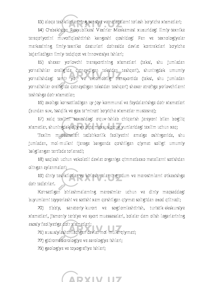 13) aloqa tashkilotlarining pensiya va nafaqalarni to&#39;lash bo&#39;yicha xizmatlari; 14) O&#39;zbekiston Respublikasi Vazirlar Maxkamasi xuzuridagi Ilmiy-texnika taraqo&#39;iyotini muvofiqlashtirish kengashi qoshidagi Fan va texnologiyalar markazining ilmiy-texnika dasturlari doirasida davlat kontraktlari bo&#39;yicha bajariladigan ilmiy-tadqiqot va innovatsiya ishlari; 15) shaxar yo&#39;lovchi transportining xizmatlari (taksi, shu jumladan yo&#39;nalishlar oralig&#39;ida qatnaydigan taksidan tashqari), shuningdek umumiy yo&#39;nalishdagi temir yo&#39;l va avtomobilg&#39; transportida (taksi, shu jumladan yo&#39;nalishlar oralig&#39;ida qatnaydigan taksidan tashqari) shaxar atrofiga yo&#39;lovchilarni tashishga doir xizmatlar; 16) axoliga ko&#39;rsatiladigan uy-joy-kommunal va foydalanishga doir xizmatlari (bundan suv, issiqlik va gaz ta’minoti bo&#39;yicha xizmatlar mustasno); 17) xalq taxlimi soxasidagi o&#39;quv-ishlab chiqarish jarayoni bilan bog&#39;liq xizmatlar, shuningdek oliy va o&#39;rta maxsus o&#39;quv yurtlaridagi taxlim uchun xaq; Taxlim muassasalari tadbirkorlik faoliyatini amalga oshirganida, shu jumladan, mol-mulkni ijaraga berganda qo&#39;shilgan qiymat solig&#39;i umumiy belgilangan tartibda to&#39;lanadi; 18) saqlash uchun vakolatli davlat organiga qimmatbaxo metallarni sotishdan olingan aylanmalari; 19) diniy tashkilotlar va birlashmalarning udum va marosimlarni o&#39;tkazishga doir tadbirlari. Ko&#39;rsatilgan birlashmalarning marosimlar uchun va diniy maqsaddagi buyumlarni tayyorlashi va sotishi xam qo&#39;shilgan qiymat solig&#39;idan ozod qilinadi; 20) tibbiy, sanatoriy-kurort va sog&#39;lomlashtirish, turistik-ekskursiya xizmatlari, jismoniy tarbiya va sport muassasalari, bolalar dam olish lagerlarining asosiy faoliyatiga doir xizmatlari; 21) xususiylashtiriladigan davlat mol-mulki qiymati; 22) gidrometeorologiya va aerologiya ishlari; 23) geologiya va topografiya ishlari; 