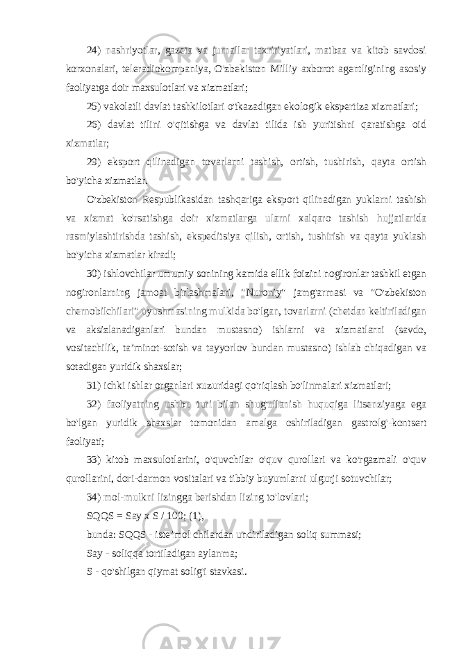 24) nashriyotlar, gazeta va jurnallar taxririyatlari, matbaa va kitob savdosi korxonalari, teleradiokompaniya, O&#39;zbekiston Milliy axborot agentligining asosiy faoliyatga doir maxsulotlari va xizmatlari; 25) vakolatli davlat tashkilotlari o&#39;tkazadigan ekologik ekspertiza xizmatlari; 26) davlat tilini o&#39;qitishga va davlat tilida ish yuritishni qaratishga oid xizmatlar; 29) eksport qilinadigan tovarlarni tashish, ortish, tushirish, qayta ortish bo&#39;yicha xizmatlar. O&#39;zbekiston Respublikasidan tashqariga eksport qilinadigan yuklarni tashish va xizmat ko&#39;rsatishga doir xizmatlarga ularni xalqaro tashish hujjatlarida rasmiylashtirishda tashish, ekspeditsiya qilish, ortish, tushirish va qayta yuklash bo&#39;yicha xizmatlar kiradi; 30) ishlovchilar umumiy sonining kamida ellik foizini nogironlar tashkil etgan nogironlarning jamoat birlashmalari, &#34;Nuroniy&#34; jamg&#39;armasi va &#34;O&#39;zbekiston chernobilchilari&#34; uyushmasining mulkida bo&#39;lgan, tovarlarni (chetdan keltiriladigan va aksizlanadiganlari bundan mustasno) ishlarni va xizmatlarni (savdo, vositachilik, ta’minot-sotish va tayyorlov bundan mustasno) ishlab chiqadigan va sotadigan yuridik shaxslar; 31) ichki ishlar organlari xuzuridagi qo&#39;riqlash bo&#39;linmalari xizmatlari; 32) faoliyatning ushbu turi bilan shug&#39;ullanish huquqiga litsenziyaga ega bo&#39;lgan yuridik shaxslar tomonidan amalga oshiriladigan gastrolg&#39;-kontsert faoliyati; 33) kitob maxsulotlarini, o&#39;quvchilar o&#39;quv qurollari va ko&#39;rgazmali o&#39;quv qurollarini, dori-darmon vositalari va tibbiy buyumlarni ulgurji sotuvchilar; 34) mol-mulkni lizingga berishdan lizing to&#39;lovlari; SQQS = Say x S / 100; (1), bunda: SQQS - iste’mol chilardan undiriladigan soliq summasi; Say - soliqqa tortiladigan aylanma; S - qo&#39;shilgan qiymat solig&#39;i stavkasi. 