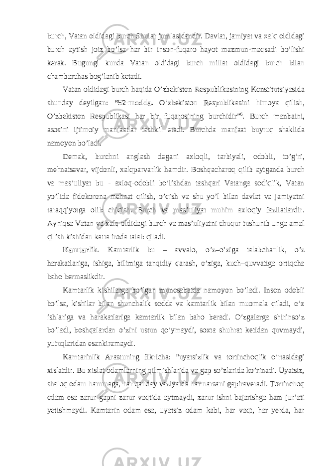 burch, Vatan oldidagi burch Shular jumlasidandir. Davlat, jamiyat va xalq oldidagi burch aytish joiz bo’lsa har bir inson-fuqaro hayot mazmun-maqsadi bo’lishi kerak. Bugungi kunda Vatan oldidagi burch millat oldidagi burch bilan chambarchas bog’lanib ketadi. Vatan oldidagi burch haqida O’zbekiston Respublikasining Konstitutsiyasida shunday deyilgan: “52-modda. O’zbekiston Respublikasini himoya qilish, O’zbekiston Respublikasi har bir fuqarosining burchidir” 6 . Burch manbaini, asosini ijtimoiy manfaatlar tashkil etadi. Burchda manfaat buyruq shaklida namoyon bo’ladi. Demak, burchni anglash degani axloqli, tarbiyali, odobli, to’g’ri, mehnatsevar, vijdonli, xalqparvarlik hamdir. Boshqacharoq qilib aytganda burch va mas’uliyat bu - axloq-odobli bo’lishdan tashqari Vatanga sodiqlik, Vatan yo’lida fidokorona mehnat qilish, o’qish va shu yo’l bilan davlat va jamiyatni taraqqiyotga olib chiqish. Burch va mas’uliyat muhim axloqiy fazilatlardir. Ayniqsa Vatan va xalq oldidagi burch va mas’uliyatni chuqur tushunib unga amal qilish kishidan katta iroda talab qiladi. Kamtarlik. Kamtarlik bu – avvalo, o’z–o’ziga talabchanlik, o’z harakatlariga, ishiga, bilimiga tanqidiy qarash, o’ziga, kuch–quvvatiga ortiqcha baho bermaslikdir. Kamtarlik kishilarga bo’lgan munosabatda namoyon bo’ladi. Inson odobli bo’lsa, kishilar bilan shunchalik sodda va kamtarlik bilan muomala qiladi, o’z ishlariga va harakatlariga kamtarlik bilan baho beradi. O’zgalarga shirinso’z bo’ladi, boshqalardan o’zini ustun qo’ymaydi, soxta shuhrat ketidan quvmaydi, yutuqlaridan esankiramaydi. Kamtarinlik Arastuning fikricha: “uyatsizlik va tortinchoqlik o’rtasidagi xislatdir. Bu xislat odamlarning qilmishlarida va gap so’zlarida ko’rinadi. Uyatsiz, shaloq odam hammaga, har qanday vaziyatda har narsani gapiraveradi. Tortinchoq odam esa zarur gapni zarur vaqtida aytmaydi, zarur ishni bajarishga ham jur’ati yetishmaydi. Kamtarin odam esa, uyatsiz odam kabi, har vaqt, har yerda, har 