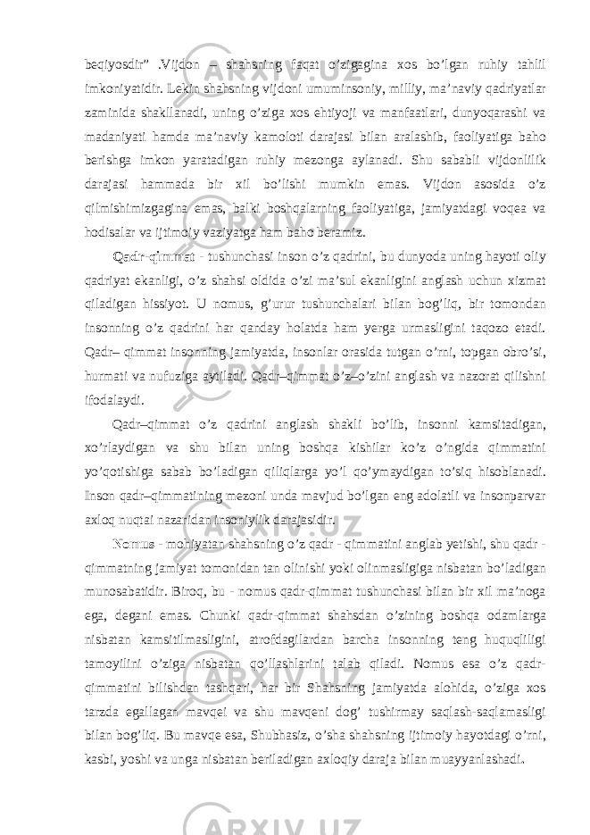 beqiyosdir” .Vijdon – shahsning faqat o’zigagina xos bo’lgan ruhiy tahlil imkoniyatidir. Lekin shahsning vijdoni umuminsoniy, milliy, ma’naviy qadriyatlar zaminida shakllanadi, uning o’ziga xos ehtiyoji va manfaatlari, dunyoqarashi va madaniyati hamda ma’naviy kamoloti darajasi bilan aralashib, faoliyatiga baho berishga imkon yaratadigan ruhiy mezonga aylanadi. Shu sababli vijdonlilik darajasi hammada bir xil bo’lishi mumkin emas. Vijdon asosida o’z qilmishimizgagina emas, balki boshqalarning faoliyatiga, jamiyatdagi voqea va hodisalar va ijtimoiy vaziyatga ham baho beramiz. Qadr-qimmat - tushunchasi inson o’z qadrini, bu dunyoda uning hayoti oliy qadriyat ekanligi, o’z shahsi oldida o’zi ma’sul ekanligini anglash uchun xizmat qiladigan hissiyot. U nomus, g’urur tushunchalari bilan bog’liq, bir tomondan insonning o’z qadrini har qanday holatda ham yerga urmasligini taqozo etadi. Qadr– qimmat insonning jamiyatda, insonlar orasida tutgan o’rni, topgan obro’si, hurmati va nufuziga aytiladi. Qadr–qimmat o’z–o’zini anglash va nazorat qilishni ifodalaydi. Qadr–qimmat o’z qadrini anglash shakli bo’lib, insonni kamsitadigan, xo’rlaydigan va shu bilan uning boshqa kishilar ko’z o’ngida qimmatini yo’qotishiga sabab bo’ladigan qiliqlarga yo’l qo’ymaydigan to’siq hisoblanadi. Inson qadr–qimmatining mezoni unda mavjud bo’lgan eng adolatli va insonparvar axloq nuqtai nazaridan insoniylik darajasidir. Nomus - mohiyatan shahsning o’z qadr - qimmatini anglab yetishi, shu qadr - qimmatning jamiyat tomonidan tan olinishi yoki olinmasligiga nisbatan bo’ladigan munosabatidir. Biroq, bu - nomus qadr-qimmat tushunchasi bilan bir xil ma’noga ega, degani emas. Chunki qadr-qimmat shahsdan o’zining boshqa odamlarga nisbatan kamsitilmasligini, atrofdagilardan barcha insonning teng huquqliligi tamoyilini o’ziga nisbatan qo’llashlarini talab qiladi. Nomus esa o’z qadr- qimmatini bilishdan tashqari, har bir Shahsning jamiyatda alohida, o’ziga xos tarzda egallagan mavqei va shu mavqeni dog’ tushirmay saqlash-saqlamasligi bilan bog’liq. Bu mavqe esa, Shubhasiz, o’sha shahsning ijtimoiy hayotdagi o’rni, kasbi, yoshi va unga nisbatan beriladigan axloqiy daraja bilan muayyanlashadi . 