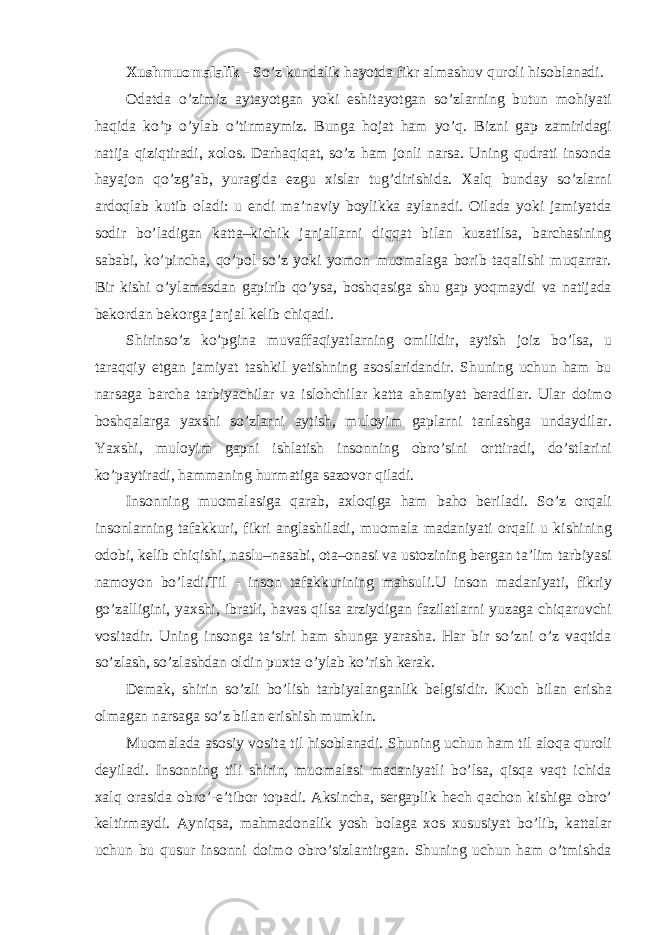 Xushmuomalalik - So’z kundalik hayotda fikr almashuv quroli hisoblanadi. Odatda o’zimiz aytayotgan yoki eshitayotgan so’zlarning butun mohiyati haqida ko’p o’ylab o’tirmaymiz. Bunga hojat ham yo’q. Bizni gap zamiridagi natija qiziqtiradi, xolos. Darhaqiqat, so’z ham jonli narsa. Uning qudrati insonda hayajon qo’zg’ab, yuragida ezgu xislar tug’dirishida. Xalq bunday so’zlarni ardoqlab kutib oladi: u endi ma’naviy boylikka aylanadi. Oilada yoki jamiyatda sodir bo’ladigan katta–kichik janjallarni diqqat bilan kuzatilsa, barchasining sababi, ko’pincha, qo’pol so’z yoki yomon muomalaga borib taqalishi muqarrar. Bir kishi o’ylamasdan gapirib qo’ysa, boshqasiga shu gap yoqmaydi va natijada bekordan bekorga janjal kelib chiqadi. Shirinso’z ko’pgina muvaffaqiyatlarning omilidir, aytish joiz bo’lsa, u taraqqiy etgan jamiyat tashkil yetishning asoslaridandir. Shuning uchun ham bu narsaga barcha tarbiyachilar va islohchilar katta ahamiyat beradilar. Ular doimo boshqalarga yaxshi so’zlarni aytish, muloyim gaplarni tanlashga undaydilar. Yaxshi, muloyim gapni ishlatish insonning obro’sini orttiradi, do’stlarini ko’paytiradi, hammaning hurmatiga sazovor qiladi. Insonning muomalasiga qarab, axloqiga ham baho beriladi. So’z orqali insonlarning tafakkuri, fikri anglashiladi, muomala madaniyati orqali u kishining odobi, kelib chiqishi, naslu–nasabi, ota–onasi va ustozining bergan ta’lim tarbiyasi namoyon bo’ladi.Til - inson tafakkurining mahsuli.U inson madaniyati, fikriy go’zalligini, yaxshi, ibratli, havas qilsa arziydigan fazilatlarni yuzaga chiqaruvchi vositadir. Uning insonga ta’siri ham shunga yarasha. Har bir so’zni o’z vaqtida so’zlash, so’zlashdan oldin puxta o’ylab ko’rish kerak. Demak, shirin so’zli bo’lish tarbiyalanganlik belgisidir. Kuch bilan erisha olmagan narsaga so’z bilan erishish mumkin. Muomalada asosiy vosita til hisoblanadi. Shuning uchun ham til aloqa quroli deyiladi. Insonning tili shirin, muomalasi madaniyatli bo’lsa, qisqa vaqt ichida xalq orasida obro’-e’tibor topadi. Aksincha, sergaplik hech qachon kishiga obro’ keltirmaydi. Ayniqsa, mahmadonalik yosh bolaga xos xususiyat bo’lib, kattalar uchun bu qusur insonni doimo obro’sizlantirgan. Shuning uchun ham o’tmishda 