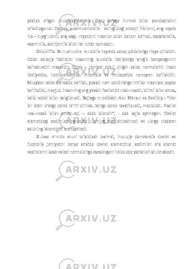 yashab o’tgan mutafakkirlarimiz tilga, so’zga hurmat bilan yondashishni ta’kidlaganlar. Demak, xushmuomalalik - ko’ngildagi ardoqli fikrlarni, eng noyob his – tuyg’ularni, eng ezgu niyatlarni insonlar bilan baham ko’rish, osoyishtalik, vazminlik, xotirjamlik bilan ish tutish demakdir. Odoblilik . Bu tushuncha -kundalik hayotda axloq qoidalariga rioya qilishdir. Odob axloqiy fazilatlar insonning kundalik faoliyatiga singib borayotganini ko’rsatuvchi mezondir. Odob – jamiyat qabul qilgan axloq normalarini inson faoliyatida, hatti–harakatida, muomala va muloqotida namoyon bo’lishidir. Muayyan odob doirasida bo’lish, yaxshi nom qoldirishga intilish insoniyat paydo bo’libdiki, mavjud. Insonning eng yaxshi fazilatlari nasl–nasabi, bilimi bilan emas, balki odobi bilan belgilanadi. Bejizga mutafakkir Abu Mansur as Saolibiy : “Har bir kishi o’ziga qarab ta’rif qilinsa, ishiga qarab tavsiflanadi, maqtaladi. Fazilat nasl–nasab bilan emas, aql – adab bilandir”, - deb bejiz aytmagan. Davlat xizmatidagi xodimlarning odobi ularning obro’sinioshiradi va ularga nisbatan xalqning ishonchini kuchaytiradi. Xulosa o’rnida shuni ta’kidlash lozimki, huquqiy demokratik davlat va fuqarolik jamiyatini barpo etishda davlat xizmatchisi xodimlari o’z xizmat vazifalarini kasb axloqi normalariga asoslangani holda ado yetishlari shubhasizdir. 