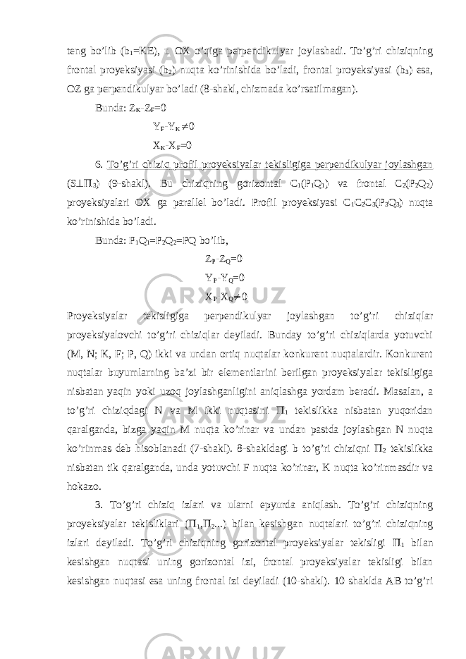 teng bo’lib (b 1 =KE), u OX o’qiga perpendikulyar joylashadi. To’g’ri chiziqning frontal proyeksiyasi (b 2 ) nuqta ko’rinishida bo’ladi, frontal proyeksiyasi (b 3 ) esa, OZ ga perpendikulyar bo’ladi (8-shakl, chizmada ko’rsatilmagan). Bunda: Z K -Z F =0 Y F -Y K  0 X K -X F =0 6. To’g’ri chiziq profil proyeksiyalar tekisligiga perpendikulyar joylashgan (S   3 ) (9-shakl). Bu chiziqning gorizontal C 1 (P 1 Q 1 ) va frontal C 2 (P 2 Q 2 ) proyeksiyalari OX ga parallel bo’ladi. Profil proyeksiyasi C 1 C 2 C 3 (P 3 Q 3 ) nuqta ko’rinishida bo’ladi. Bunda: P 1 Q 1 =P 2 Q 2 =PQ bo’lib, Z P -Z Q =0 Y P -Y Q =0 X P -X Q  0 Proyeksiyalar tekisligiga perpendikulyar joylashgan to’g’ri chiziqlar proyeksiyalovchi to’g’ri chiziqlar deyiladi. Bunday to’g’ri chiziqlarda yotuvchi (M, N; K, F; P, Q) ikki va undan ortiq nuqtalar konkurent nuqtalardir. Konkurent nuqtalar buyumlarning ba’zi bir elementlarini berilgan proyeksiyalar tekisligiga nisbatan yaqin yoki uzoq joylashganligini aniqlashga yordam beradi. Masalan, a to’g’ri chiziqdagi N va M ikki nuqtasini  1 tekislikka nisbatan yuqoridan qaralganda, bizga yaqin M nuqta ko’rinar va undan pastda joylashgan N nuqta ko’rinmas deb hisoblanadi (7-shakl). 8-shakldagi b to’g’ri chiziqni  2 tekislikka nisbatan tik qaralganda, unda yotuvchi F nuqta ko’rinar, K nuqta ko’rinmasdir va hokazo. 3. To’g’ri chiziq izlari va ularni epyurda aniqlash. To’g’ri chiziqning proyeksiyalar tekisliklari (  1 ,  2 ...) bilan kesishgan nuqtalari to’g’ri chiziqning izlari deyiladi. To’g’ri chiziqning gorizontal proyeksiyalar tekisligi  1 bilan kesishgan nuqtasi uning gorizontal izi, frontal proyeksiyalar tekisligi bilan kesishgan nuqtasi esa uning frontal izi deyiladi (10-shakl). 10 shaklda AB to’g’ri 