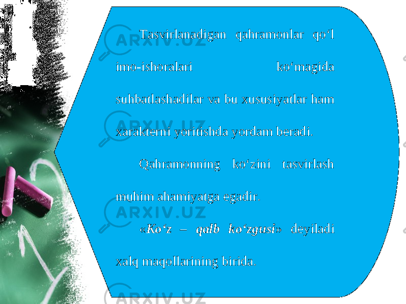 Tasvirlanadigan qahramonlar qo‘l imo-ishoralari ko‘magida suhbatlashadilar va bu xususiyatlar ham xarakterni yoritishda yordam beradi. Qahramonning ko‘zini tasvirlash muhim ahamiyatga egadir. « Ko‘z – qalb ko‘zgusi » deyiladi xalq maqollarining birida. 