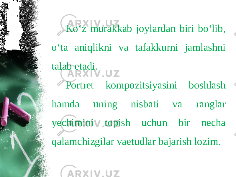 Ko‘z murakkab joylardan biri bo‘lib, o‘ta aniqlikni va tafakkurni jamlashni talab etadi. Portret kompozitsiyasini boshlash hamda uning nisbati va ranglar yechimini topish uchun bir necha qalamchizgilar vaetudlar bajarish lozim. 