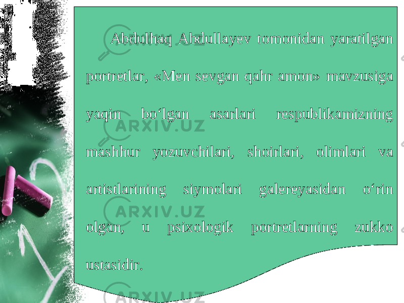 Abdulhaq Abdullayev tomonidan yaratilgan portretlar, «Men sevgan qahr amon» mavzusiga yaqin bo‘lgan asarlari respublikamizning mashhur yozuvchilari, shoirlari, olimlari va artistlarining siymolari galereyasidan o‘rin olgan, u psixologik portretlarning zukko ustasidir. 