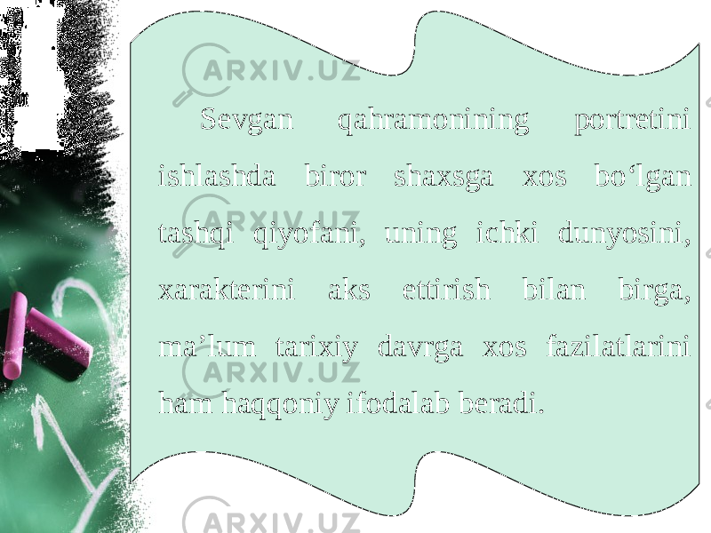 Sevgan qahramonining portretini ishlashda biror shaxsga xos bo‘lgan tashqi qiyofani, uning ichki dunyosini, xarakterini aks ettirish bilan birga, ma’lum tarixiy davrga xos fazilatlarini ham haqqoniy ifodalab beradi. 